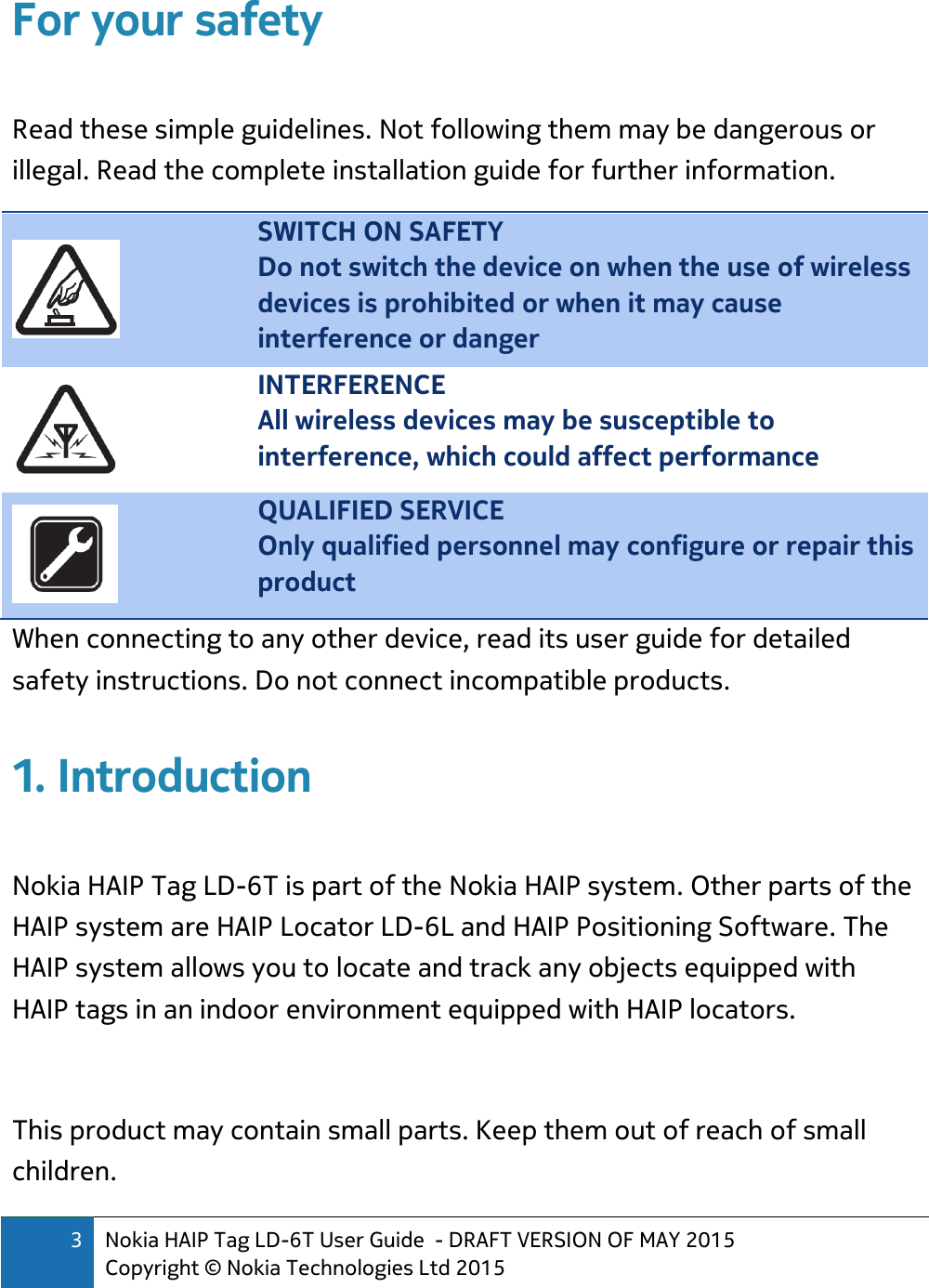 3 Nokia HAIP Tag LD-6T User Guide  - DRAFT VERSION OF MAY 2015 Copyright © Nokia Technologies Ltd 2015  For your safety  Read these simple guidelines. Not following them may be dangerous or illegal. Read the complete installation guide for further information.  SWITCH ON SAFETY Do not switch the device on when the use of wireless devices is prohibited or when it may cause interference or danger  INTERFERENCE All wireless devices may be susceptible to interference, which could affect performance  QUALIFIED SERVICE Only qualified personnel may configure or repair this product When connecting to any other device, read its user guide for detailed safety instructions. Do not connect incompatible products. 1. Introduction  Nokia HAIP Tag LD-6T is part of the Nokia HAIP system. Other parts of the HAIP system are HAIP Locator LD-6L and HAIP Positioning Software. The HAIP system allows you to locate and track any objects equipped with HAIP tags in an indoor environment equipped with HAIP locators.  This product may contain small parts. Keep them out of reach of small children.  