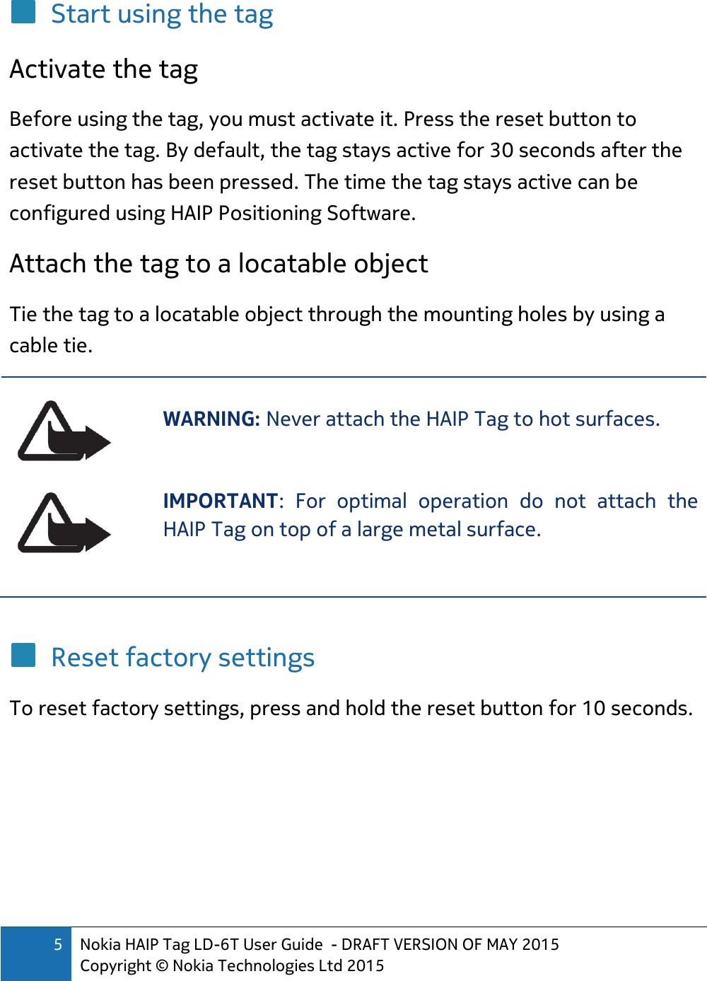 5 Nokia HAIP Tag LD-6T User Guide  - DRAFT VERSION OF MAY 2015 Copyright © Nokia Technologies Ltd 2015  Start using the tag Activate the tag Before using the tag, you must activate it. Press the reset button to activate the tag. By default, the tag stays active for 30 seconds after the reset button has been pressed. The time the tag stays active can be configured using HAIP Positioning Software. Attach the tag to a locatable object Tie the tag to a locatable object through the mounting holes by using a cable tie.  WARNING: Never attach the HAIP Tag to hot surfaces.   IMPORTANT:  For  optimal  operation  do  not  attach  the HAIP Tag on top of a large metal surface.   Reset factory settings To reset factory settings, press and hold the reset button for 10 seconds.   