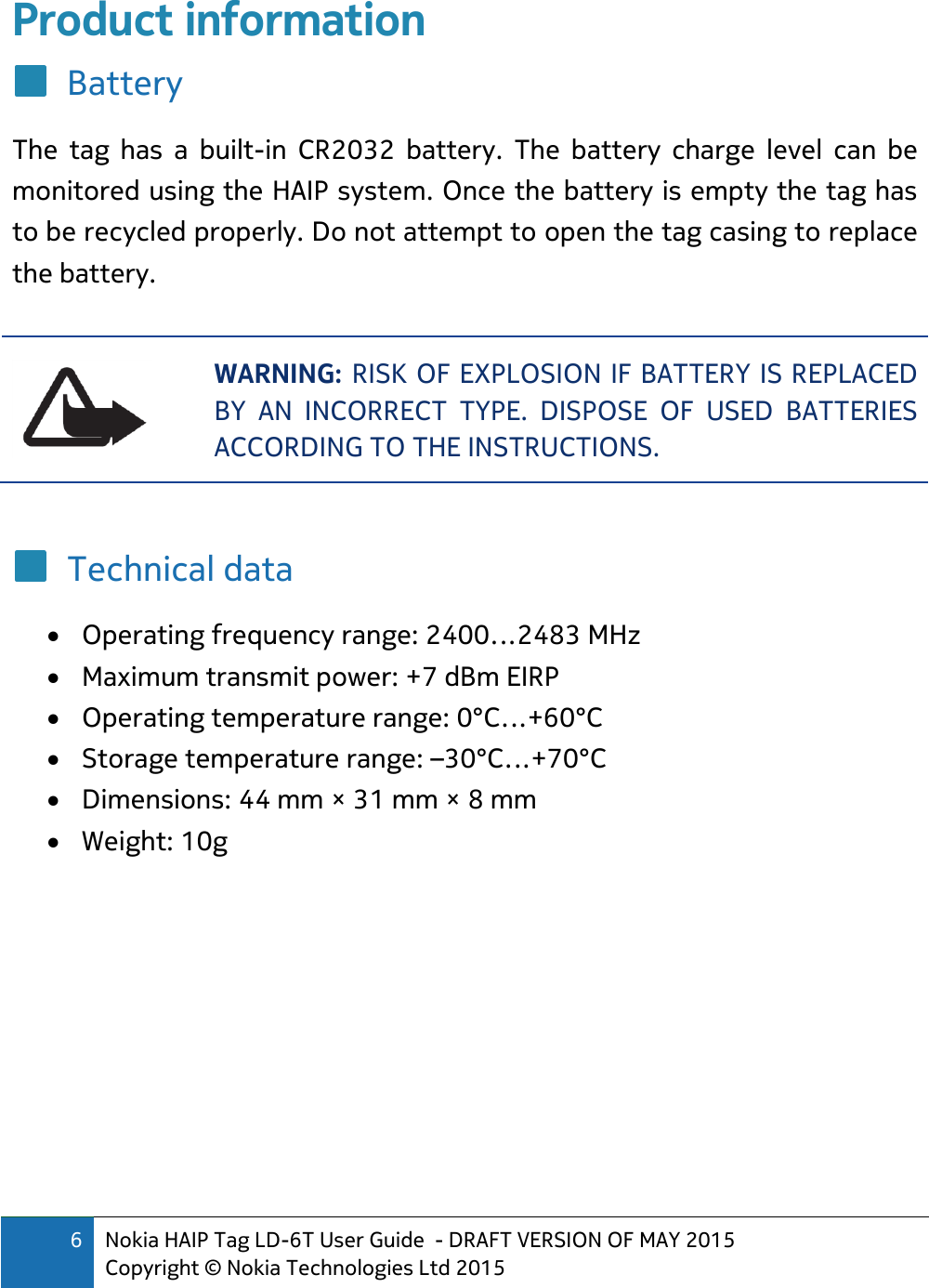 6 Nokia HAIP Tag LD-6T User Guide  - DRAFT VERSION OF MAY 2015 Copyright © Nokia Technologies Ltd 2015  Product information Battery The  tag  has  a  built-in  CR2032  battery.  The  battery  charge  level  can  be monitored using the HAIP system. Once the battery is empty the tag has to be recycled properly. Do not attempt to open the tag casing to replace the battery.   WARNING: RISK OF EXPLOSION IF BATTERY IS REPLACED BY  AN  INCORRECT  TYPE.  DISPOSE  OF  USED  BATTERIES ACCORDING TO THE INSTRUCTIONS.  Technical data  Operating frequency range: 2400…2483 MHz  Maximum transmit power: +7 dBm EIRP  Operating temperature range: 0°C…+60°C  Storage temperature range: –30°C…+70°C  Dimensions: 44 mm × 31 mm × 8 mm  Weight: 10g   