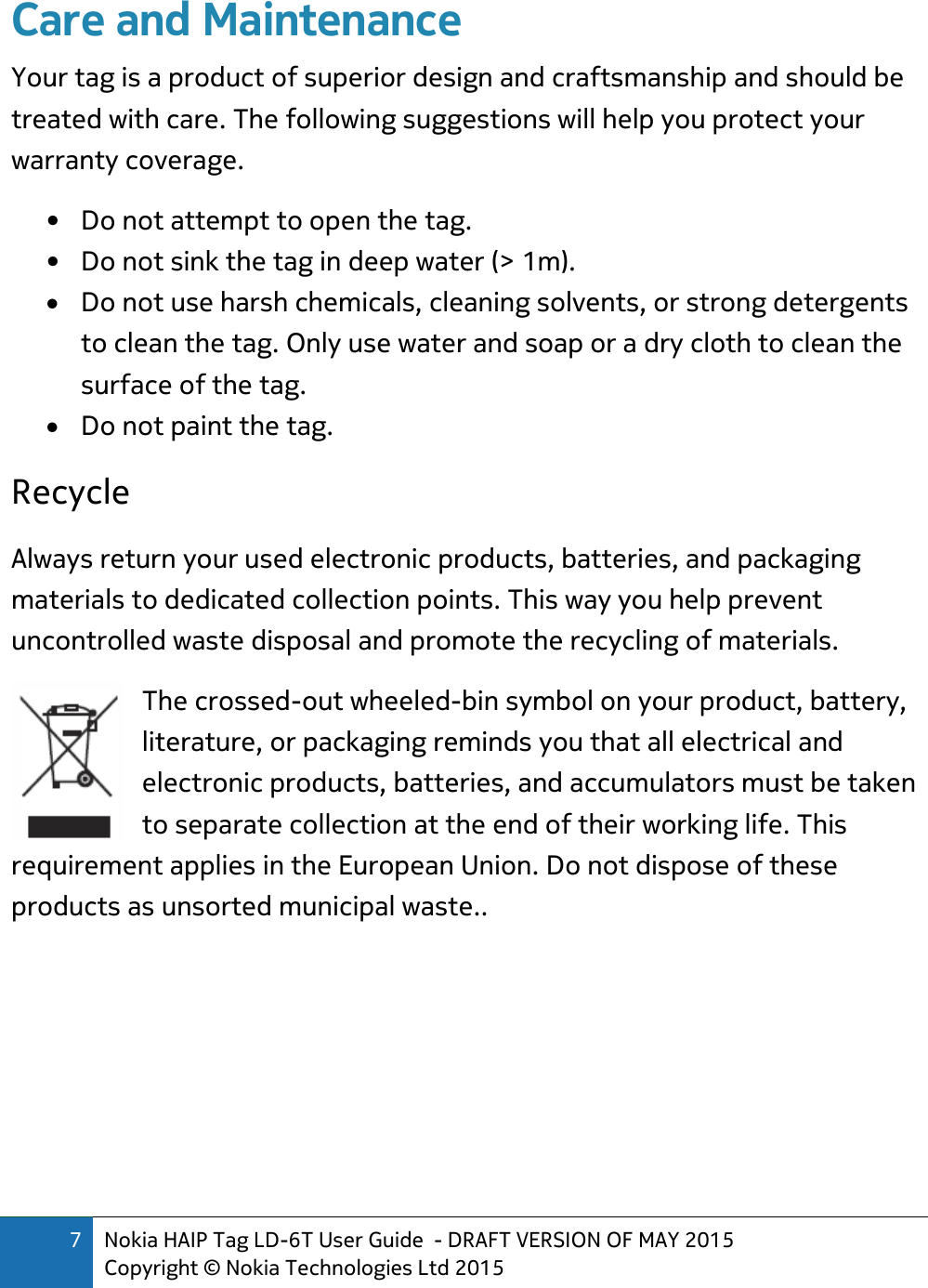 7 Nokia HAIP Tag LD-6T User Guide  - DRAFT VERSION OF MAY 2015 Copyright © Nokia Technologies Ltd 2015  Care and Maintenance Your tag is a product of superior design and craftsmanship and should be treated with care. The following suggestions will help you protect your warranty coverage. • Do not attempt to open the tag. • Do not sink the tag in deep water (&gt; 1m).  Do not use harsh chemicals, cleaning solvents, or strong detergents to clean the tag. Only use water and soap or a dry cloth to clean the surface of the tag.  Do not paint the tag. Recycle  Always return your used electronic products, batteries, and packaging materials to dedicated collection points. This way you help prevent uncontrolled waste disposal and promote the recycling of materials.  The crossed-out wheeled-bin symbol on your product, battery, literature, or packaging reminds you that all electrical and electronic products, batteries, and accumulators must be taken to separate collection at the end of their working life. This requirement applies in the European Union. Do not dispose of these products as unsorted municipal waste..    