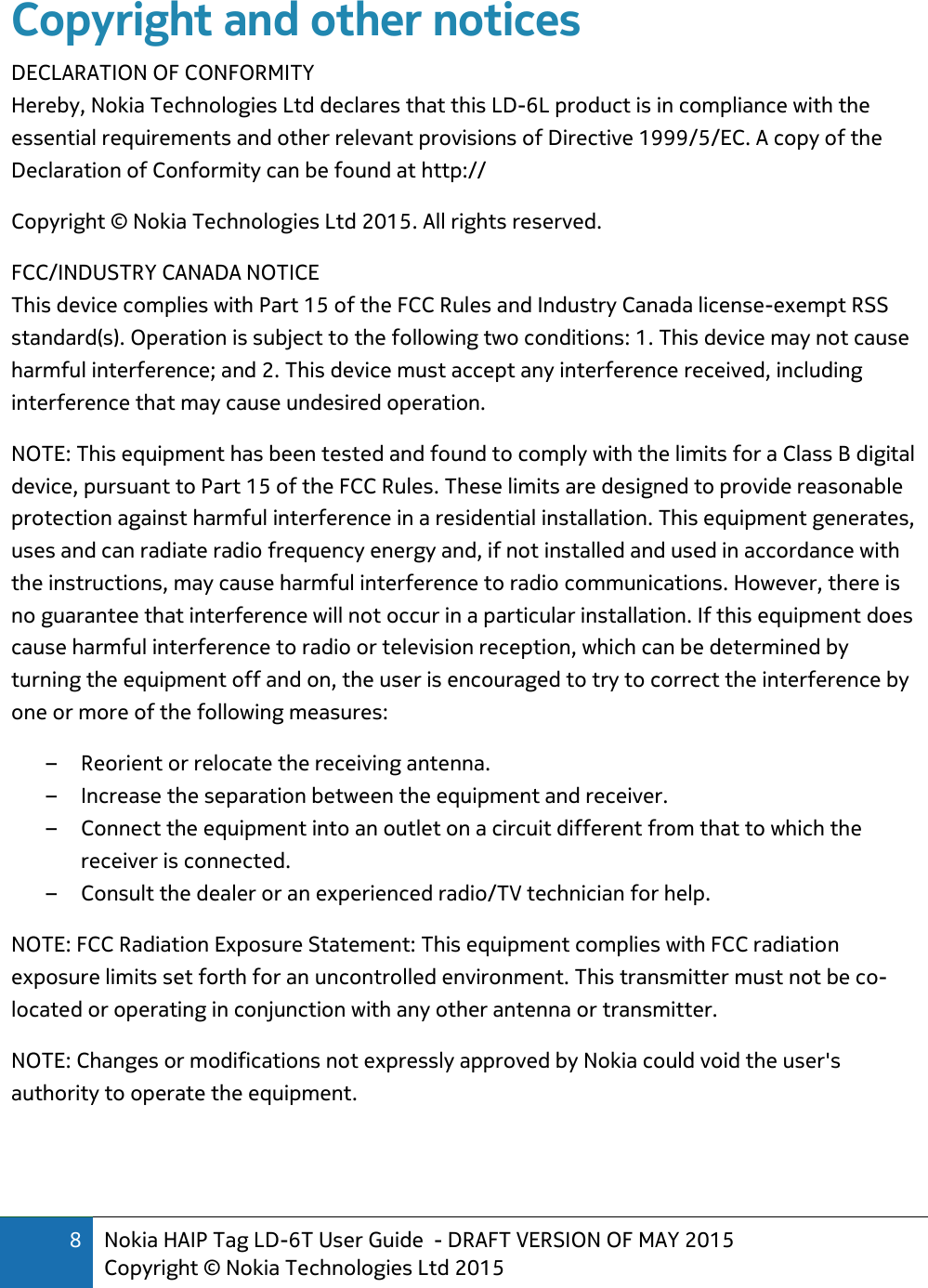 8 Nokia HAIP Tag LD-6T User Guide  - DRAFT VERSION OF MAY 2015 Copyright © Nokia Technologies Ltd 2015  Copyright and other notices DECLARATION OF CONFORMITY Hereby, Nokia Technologies Ltd declares that this LD-6L product is in compliance with the essential requirements and other relevant provisions of Directive 1999/5/EC. A copy of the Declaration of Conformity can be found at http:// Copyright © Nokia Technologies Ltd 2015. All rights reserved. FCC/INDUSTRY CANADA NOTICE This device complies with Part 15 of the FCC Rules and Industry Canada license-exempt RSS standard(s). Operation is subject to the following two conditions: 1. This device may not cause harmful interference; and 2. This device must accept any interference received, including interference that may cause undesired operation.  NOTE: This equipment has been tested and found to comply with the limits for a Class B digital device, pursuant to Part 15 of the FCC Rules. These limits are designed to provide reasonable protection against harmful interference in a residential installation. This equipment generates, uses and can radiate radio frequency energy and, if not installed and used in accordance with the instructions, may cause harmful interference to radio communications. However, there is no guarantee that interference will not occur in a particular installation. If this equipment does cause harmful interference to radio or television reception, which can be determined by turning the equipment off and on, the user is encouraged to try to correct the interference by one or more of the following measures:  – Reorient or relocate the receiving antenna.  – Increase the separation between the equipment and receiver.  – Connect the equipment into an outlet on a circuit different from that to which the receiver is connected.  – Consult the dealer or an experienced radio/TV technician for help.  NOTE: FCC Radiation Exposure Statement: This equipment complies with FCC radiation exposure limits set forth for an uncontrolled environment. This transmitter must not be co-located or operating in conjunction with any other antenna or transmitter.  NOTE: Changes or modifications not expressly approved by Nokia could void the user&apos;s authority to operate the equipment. 