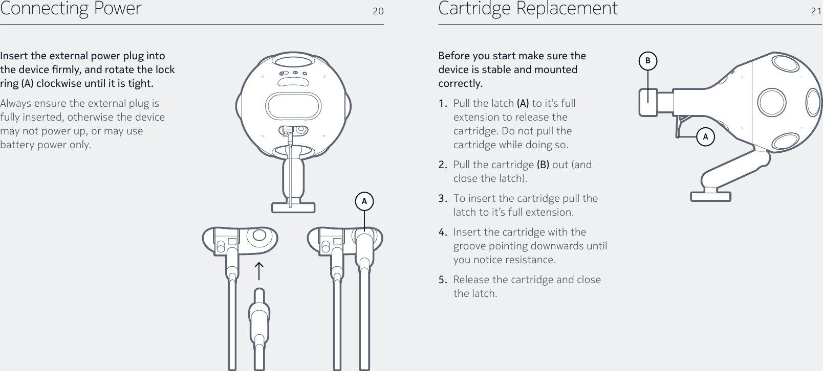 Cartridge ReplacementBefore you start make sure the device is stable and mounted correctly.1.  Pull the latch (A) to it’s full extension to release the cartridge. Do not pull the cartridge while doing so.2.  Pull the cartridge (B) out (and closethelatch).3.  To insert the cartridge pull the latch to it’s full extension.4.  Insert the cartridge with the groove pointing downwards until you notice resistance.5.  Release the cartridge and close the latch.B21Connecting PowerInsert the external power plug into the device rmly, and rotate the lock ring (A) clockwise until it is tight.Always ensure the external plug is fully inserted, otherwise the device may not power up, or may use battery power only.20AA