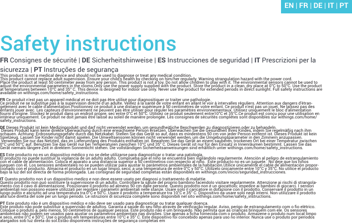 Safety instructionsFR Consignes de sécurité | DE Sicherheitshinweise | ES Instrucciones de seguridad | IT Prescrizioni per la sicurezza | PT Instruções de segurançaThis product is not a medical device and should not be used to diagnose or treat any medical condition.This product cannot replace adult supervision. Ensure your child’s health by checking on him/her regularly. Warning strangulation hazard with the power cord.Place the product at least 50 centimeter away from any person. This product is not a toy. Do not allow children to play with it. The environmental sensors cannot be used to adjust the environmental parameters in the rooms.Only use the power supply supplied with the product. Store the product in a clean, dry place at 0°C to 50°C. Use the product at temperatures between 10°C and 35° C. This device is designed for indoor use only. Never use the product for extended periods in direct sunlight. Full safety instructions are available on withings.com/home/safety_instructions.FR Ce produit n’est pas un appareil médical et ne doit pas être utilisé pour diagnositiquer or traiter une pathologie. Ce produit ne se substitue pas à la supervision directe d’un adulte. Veillez à la santé de votre enfant en allant le voir à intervalles réguliers. Attention aux dangers d’étran-gelement avec le cable d’alimentation.Positionnez ce produit à une distance supérieure à 50 centimètres de votre enfant. Ce produit n’est pas un jouet. Ne laissez pas des enfants jouer avec. Les capteurs d’environnement ne peuvent pas être utiliser pour réguler les paramètres environnementaux. Utilisez uniquement le bloc d’alimentation fourni d’origine. Stockez le produit dans un endroit propre, sec entre 0°C et 50°C. Utilisez ce produit seulement entre10°C et 35°C.Ce produit est conçu pour une utilisation en intérieur uniquement. Ce produit ne doit jamais être laissé au soleil de manière prolongée. Les consignes de sécurités complètes sont disponibles sur withings.com/home/safety_instructions.DE Dieses Produkt ist kein Medizinprodukt und darf nicht verwendet werden, um gesundheitliche Beschwerden zu diagnostizieren oder zu behandeln. Dieses Produkt kann keine direkte Überwachung durch eine erwachsene Person ersetzen. Überwachen Sie die Gesundheit Ihres Kindes, indem Sie regelmäßig nach ihm schauen. Achtung: Erdrosselungsgefahr durch das Netzkabel. Stellen Sie das Gerät so auf, dass es mindestens 50 cm von jeder Person entfernt ist. Dieses Produkt ist kein Spielzeug. Lassen Sie Kinder nicht damit spielen. Die Umweltsensoren können nicht verwendet werden, um die Umgebungsparameter in den Zimmern anzupassen. Verwenden Sie nur das Netzteil, das im Lieferumfang des Produkts enthalten ist. Bewahren Sie das Gerät an einem sauberen, trockenen Ort bei einer Temperatur zwischen 0°C und 50°C auf. Benutzen Sie das Gerät nur bei Temperaturen zwischen 10°C und 35° C. Dieses Gerät ist nur für den Einsatz in Innenräumen bestimmt. Lassen Sie das Gerät niemals längere Zeit in direktem Sonnenlicht stehen. Die vollständigen Sicherheitsanweisungen sind erhältlich unter withings.com/home/safety_instructions.ES Este producto no es un dispositivo médico y no se debe utilizarse para diagnosticar o tratar una patología.El producto no puede sustituir la vigilancia de un adulto adulto. Comprueba que el niño se encuentra bien vigilándolo regularmente. Atención al peligro de estrangulamiento con el cable de alimentación. Coloca el aparato a una distancia superior a 50 centímetros con respecto al niño.  Este producto no es un juguete.  No deje que los niños jueguen con él. Los sensores ambientales no se pueden utilizar para ajustar lo parámetros ambientales de la habitación.Utilice únicamente el cable de alimentación propor-cionado con el producto. Almacna el producto en un lugar limpio, seco, a una temperatura de entre 0°C y 50°C. Utilízelo únicamente entre 10°C y 35°C. No utilice el producto bajo la luz del sol directa de forma prolongada. Las consignas de seguridad completas están disponibles en withings.com/inicio/seguridad_instrucciones.IT Questo prodotto non è un dispositivo medico e non deve essere usato per diagnosi o trattamento di malattie.Questo prodotto non può sostituire la supervisione di un adulto. Controllare la salute del proprio bambino facendolo visitare regolarmente. Attenzione ai rischi di strangola-mento con il cavo di alimentazione. Posizionare il prodotto ad almeno 50 cm dalle persone. Questo prodotto non è un giocattolo; impedire ai bambini di giocarci. I sensori ambientali non possono essere utilizzati per regolare i parametri ambientali nelle stanze. Usare solo il caricatore in dotazione con il prodotto. Conservare il prodotto in un luogo pulito e asciutto ad una temperatura tra 0°C e 50°C. Usare il prodotto a temperature tra 10°C e 35° C. Dispositivo da usare solo negli interni. Non utilizzare il prodotto alla luce diretta del sole per un lungo periodo. Le istruzioni di sicurezza complete sono disponibili nel sito withings.com/home/safety_instructions.PT Este produto não é um dispositivo médico e não deve ser usado para diagnosticar ou tratar qualquer doença.Este produto não pode substituir a supervisão de adultos. Garanta a saúde do seu lho através de vericação regular. Aviso, perigo de estrangulamento com o o elétrico. Coloque o produto a, pelo menos, 50 centímetros de qualquer pessoa. Este produto não é um brinquedo. Não permita que as crianças brinquem com ele. Os sensores ambientais não podem ser usados para ajustar os parâmetros ambientais nas divisões. Use apenas a cha fornecida com o produto. Armazene o produto num local limpo e seco, entre 0°C e 50°C. Use o produto em temperaturas entre 10°C e 35° C. Este dispositivo foi concebido apenas para uso no interior. Nunca use o produto por períodos alargados sob luz direta do sol.Estão disponíveis instruções de segurança completas emEN | FR | DE | IT | PT