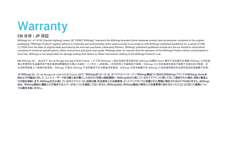 WarrantyCN 保修 | JP 保証Withings Inc. of 16192 Coastal Highway, Lewes, DE 19958 (“Withings”) warrants the Withings-branded Home hardware product and accessories contained in the original packaging (“Withings Product”) against defects in materials and workmanship when used normally in accordance with Withings’ published guidelines for a period of ONE (1) YEAR from the date of original retail purchase by the end-user purchaser («Warranty Period»). Withings’ published guidelines include but are not limited to information contained in technical specications, safety instructions and quick start guide. Withings does not warrant that the operation of the Withings Product will be uninterrupted or error-free. Withings is not responsible for damage arising from failure to follow instructions relating to the Withings Product’s use.CN Withings SA.，地址位于 20 rue Rouget de Lisle 91230 France （以下称“Withings”）保证包含在原包装内的 Withings 品牌的 Home 硬件产品及配件在根据 Withings 公布的指南正常使用时在由最终用户购买者原始零售购买日期之日起的一 (1) 年内（«质保期»）对材料和工艺缺陷进行保修。Withings 已公布的指南包括但不局限于包含在技术规格、安全说明和快速入门指南中的信息。Withings 不保证 Withings 产品的操作不会中断或没有错误。Withings 对因未能遵守与 Withings 产品的使用相关的说明所造成的损害概不负责。 JP Withings SA、 20 rue Rouget de Lisle 91230 France (以下、“Withings社”という） は、オリジナルパッケージ（ “Withings製品”）に含まれるWithingsブランドのWithings Home本体および付属品に対して、エンドユーザーである購入者が購入した日から1年間（«保証期間»）、Withings社が公表しているガイドラインに準じて正しく使用された場合、材料と製造上の欠陥を保証します。Withings社が公表しているガイドラインは、技術仕様、安全使用上の注意事項、セットアップガイドに記載された情報に限定されるものではありません。Withings社は、 Withings製品に機能上の欠陥またはエラーがないことを保証してはいません。Withings社は、Withings製品の使用上の注意事項に従わなかったことにより生じた損害については責任を負いません。