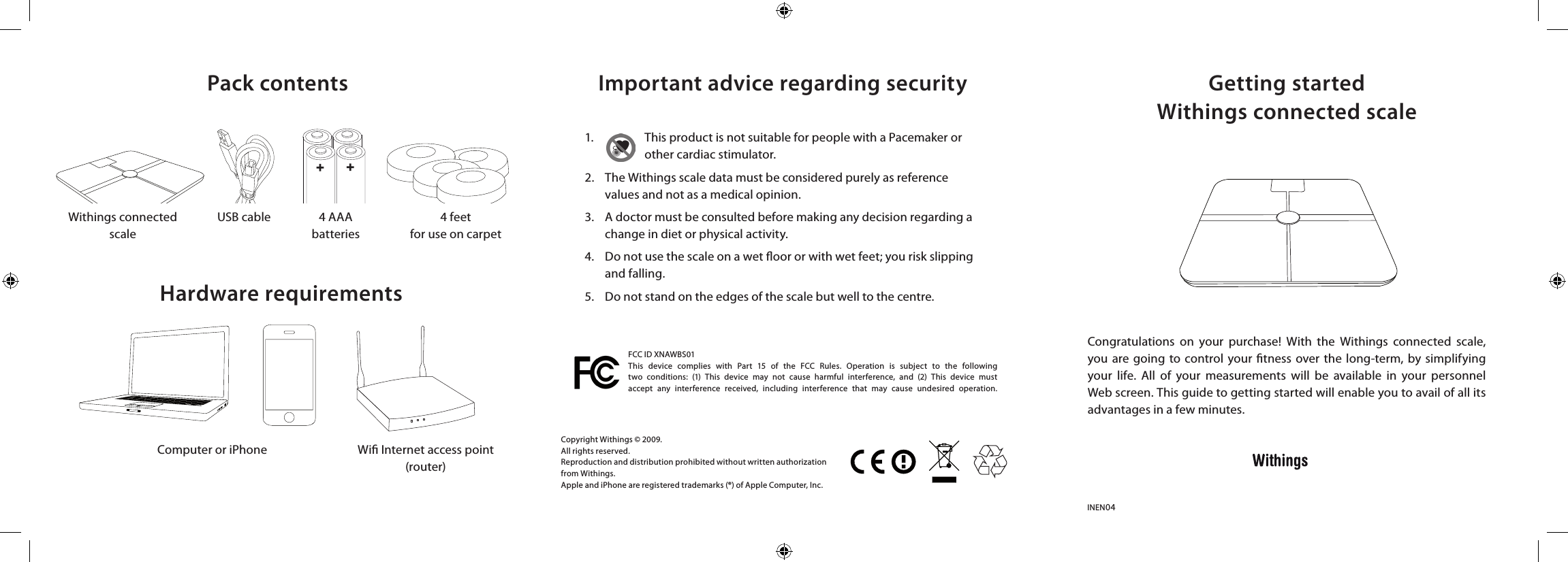 Getting startedWithings connected scaleImportant advice regarding securityPack contentsHardware requirementsCongratulations  on  your  purchase!  With  the  Withings  connected  scale, you  are  going to control  your  tness  over the  long-term, by simplifying your  life.  All  of  your  measurements  will  be  available  in  your  personnel Web screen. This guide to getting started will enable you to avail of all its advantages in a few minutes.INEN04Copyright Withings © 2009.All rights reserved.Reproduction and distribution prohibited without written authorization from Withings.Apple and iPhone are registered trademarks (®) of Apple Computer, Inc.1.  This product is not suitable for people with a Pacemaker or other cardiac stimulator.2.  The Withings scale data must be considered purely as reference   values and not as a medical opinion. 3.  A doctor must be consulted before making any decision regarding a    change in diet or physical activity. 4.   Do not use the scale on a wet oor or with wet feet; you risk slipping    and falling.5.  Do not stand on the edges of the scale but well to the centre.Withings connectedscaleComputer or iPhone Wi Internet access point(router)USB cable 4 AAAbatteries4 feetfor use on carpetFCC ID XNAWBS01This  device  complies  with  Part  15  of  the  FCC  Rules.  Operation  is  subject  to  the  following two  conditions:  (1)  This  device  may  not  cause  harmful  interference,  and  (2)  This  device  must accept  any  interference  received,  including  interference  that  may  cause  undesired  operation.