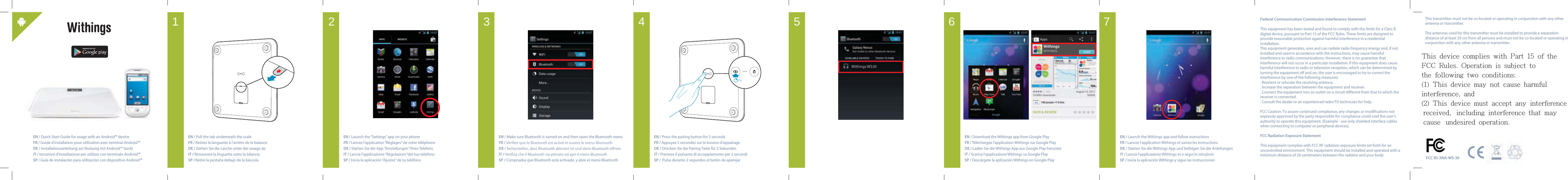 This transmitter must not be co-located or operating in conjunction with any other antenna or transmitter.The antennas used for this transmitter must be installed to provide a separation distance of at least 20 cm from all persons and must not be co-located or operating in conjunction with any other antenna or transmitter.EN / Quick Start Guide for usage with an Android&trade; deviceFR / Guide d&rsquo;installation pour utilisation avec terminal Android&trade;DE / Installationsanleitung zur Nutzung mit Android&trade; Ger&auml;tIT / Istruzioni d&rsquo;installazione per utilizzo con terminale Android&trade; SP / Gu&iacute;a de instalaci&oacute;n para utilizaci&oacute;n con dispositivo Android&trade;EN / Pull the tab underneath the scale FR / Retirez la languette &agrave; l&rsquo;arri&egrave;re de la balanceDE / Ziehen Sie die Lasche unter der waage abIT / Rimuovere la linguetta sotto la bilanciaSP / Retire la pesta&ntilde;a debajo de la b&aacute;sculaEN / Launch the &ldquo;Settings&rdquo; app on your phoneFR / Lancez l&rsquo;application &ldquo;R&eacute;glages&rdquo; de votre t&eacute;l&eacute;phoneDE / Starten Sie die App &ldquo;Einstellungen &ldquo;Ihres TelefonsIT / Lancia l&rsquo;applicazione &ldquo;Regolazioni &ldquo;del tuo telefonoSP / Inicia la aplicaci&oacute;n &ldquo;Ajustes&rdquo; de tu tel&eacute;fonoEN / Make sure Bluetooth is turned on and then open the Bluetooth menu FR / DE / IT /SP / Comprueba que Bluetooth est&aacute; activado, y abre el men&uacute; BluetoothEN / Press the pairing button for 2 secondsFR / Appuyez 2 secondes sur le bouton d&rsquo;appairageDE / Dr&uuml;cken Sie die Pairing Taste f&uuml;r 2 SekundenIT / Premere il pulsante di accoppiamento per 2 secondiSP /  Pulsa durante 2 segundos el bot&oacute;n de aparejarEN / Download the Withings app from Google PlayFR / T&eacute;l&eacute;chargez l&rsquo;application Withings sur Google PlayDE / Laden Sie die Withings App aus Google Play herunter IT / Scarica l&rsquo;applicazione Withings su Google PlaySP / Desc&aacute;rgate la aplicaci&oacute;n Withings en Google PlayEN / Launch the Withings app and follow instructionsFR / Lancez l&rsquo;application Withings et suivez les instructionsDE / Starten Sie die Withings App und befolgen Sie die Anleitungen IT / Lancia l&rsquo;applicazione Withings et e segui le istruzioniSP / Inicia la aplicaci&oacute;n Withings y sigue las instrucciones2 s.7654321 Federal Communication Commission Interference StatementThis equipment has been tested and found to comply with the limits for a Class B digital device, pursuant to Part 15 of the FCC Rules. These limits are designed to provide reasonable protection against harmful interference in a residential installation.This equipment generates, uses and can radiate radio frequency energy and, if not installed and used in accordance with the instructions, may cause harmful interference to radio communications. However, there is no guarantee that interference will not occur in a particular installation. If this equipment does cause harmful interference to radio or television reception, which can be determined by turning the equipment o and on, the user is encouraged to try to correct the interference by one of the following measures:. Reorient or relocate the receiving antenna.. Increase the separation between the equipment and receiver.. Connect the equipment into an outlet on a circuit dierent from that to which the receiver is connected.. Consult the dealer or an experienced radio/TV technician for help.FCC Caution: To assure continued compliance, any changes or modications not expressly approved by the party responsible for compliance could void the user's authority to operate this equipment. (Example - use only shielded interface cables when connecting to computer or peripheral devices).FCC Radiation Exposure StatementThis equipment complies with FCC RF radiation exposure limits set forth for an uncontrolled environment. This equipment should be installed and operated with a minimum distance of 20 centimeters between the radiator and your body. FCC ID: XNA-WS-30This  device  complies  with  Part  15  of  the  FCC  Rules.  Operation  is  subject  to  the  following  two  conditions: (1)  This  device  may  not  cause  harmful  interference,  and  (2)  This  device  must  accept  any  interference  received,  including  interference  that  may  cause  undesired  operation.  