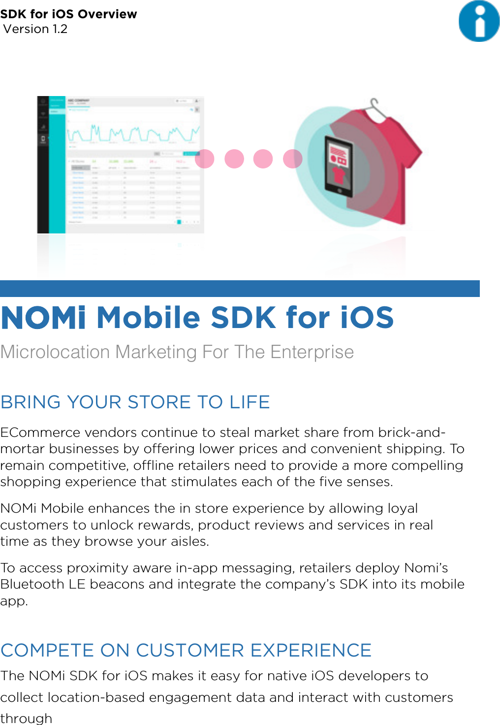 SDK for iOS Overview Version 1.2NOMi Mobile SDK for iOS Microlocation Marketing For The EnterpriseBRING YOUR STORE TO LIFE ECommerce vendors continue to steal market share from brick-and-mortar businesses by oﬀering lower prices and convenient shipping. To remain competitive, oﬄine retailers need to provide a more compelling shopping experience that stimulates each of the ﬁve senses. NOMi Mobile enhances the in store experience by allowing loyal customers to unlock rewards, product reviews and services in real time as they browse your aisles. To access proximity aware in-app messaging, retailers deploy Nomi’s Bluetooth LE beacons and integrate the company’s SDK into its mobile app. COMPETE ON CUSTOMER EXPERIENCE The NOMi SDK for iOS makes it easy for native iOS developers to collect location-based engagement data and interact with customers through 