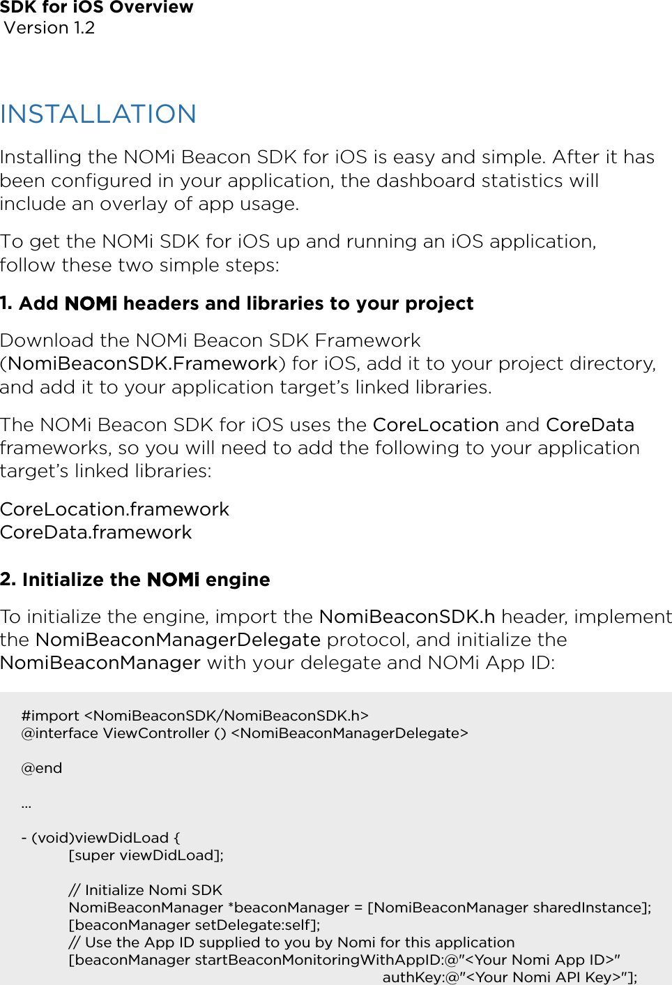 SDK for iOS Overview Version 1.2INSTALLATION Installing the NOMi Beacon SDK for iOS is easy and simple. After it has been conﬁgured in your application, the dashboard statistics will include an overlay of app usage. To get the NOMi SDK for iOS up and running an iOS application, follow these two simple steps: 1.Add NOMi headers and libraries to your projectDownload the NOMi Beacon SDK Framework (NomiBeaconSDK.Framework) for iOS, add it to your project directory, and add it to your application target’s linked libraries. The NOMi Beacon SDK for iOS uses the CoreLocation and CoreData frameworks, so you will need to add the following to your application target’s linked libraries: CoreLocation.framework CoreData.framework 2.Initialize the NOMi engineTo initialize the engine, import the NomiBeaconSDK.h header, implement the NomiBeaconManagerDelegate protocol, and initialize the NomiBeaconManager with your delegate and NOMi App ID: #import &lt;NomiBeaconSDK/NomiBeaconSDK.h&gt; @interface ViewController () &lt;NomiBeaconManagerDelegate&gt; !@end … !- (void)viewDidLoad { [super viewDidLoad]; !// Initialize Nomi SDK NomiBeaconManager *beaconManager = [NomiBeaconManager sharedInstance]; [beaconManager setDelegate:self]; // Use the App ID supplied to you by Nomi for this application [beaconManager startBeaconMonitoringWithAppID:@&quot;&lt;Your Nomi App ID&gt;&quot;       authKey:@&quot;&lt;Your Nomi API Key&gt;&quot;]; 