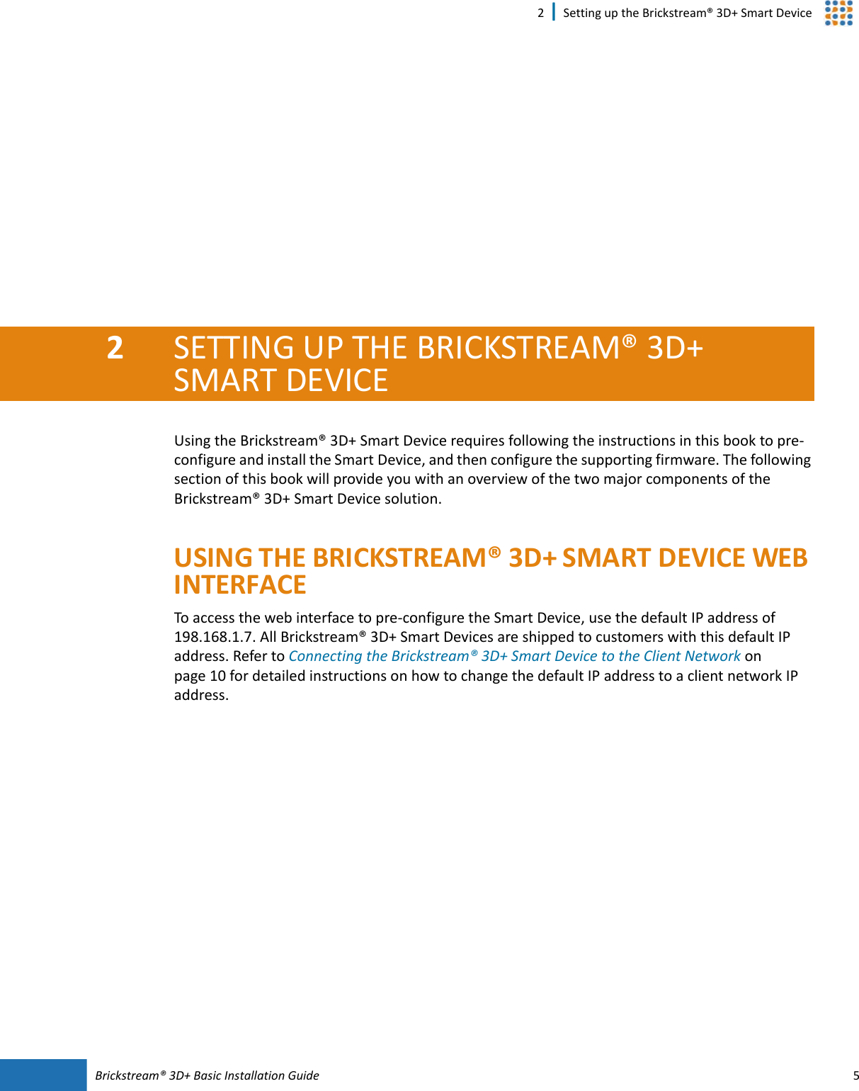 Brickstream®  3D+ Basic Installation Guide 52 | Setting up the Brickstream® 3D+ Smart Device2SETTING UP THE BRICKSTREAM®  3D+ SMART  DEVICEUsing the Brickstream® 3D+ Smart  Device requires following the instructions in this book to pre-configure and install the Smart  Device, and then configure the supporting firmware. The following section of this book will provide you with an overview of the two major components of the Brickstream® 3D+ Smart Device solution.USING THE BRICKSTREAM® 3D+ SMART DEVICE WEB INTERFACETo access the web interface to pre-configure the Smart  Device, use the default IP address of 198.168.1.7. All Brickstream® 3D+ Smart  Devices are shipped to customers with this default IP address. Refer to Connecting the Brickstream® 3D+ Smart  Device to the Client Network on page  10 for detailed instructions on how to change the default IP address to a client network IP address.