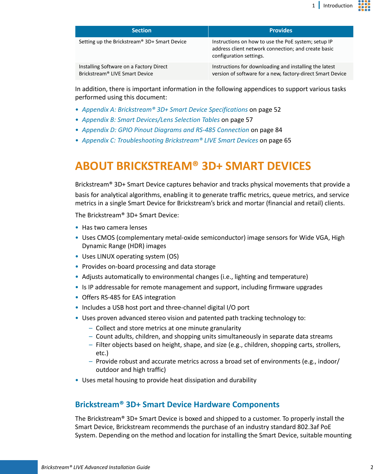 Brickstream®  LIVE Advanced Installation Guide 21 | IntroductionIn addition, there is important information in the following appendices to support various tasks performed using this document:•Appendix A: Brickstream® 3D+ Smart Device Specifications on page 52•Appendix B: Smart  Devices/Lens Selection Tables on page 57•Appendix D: GPIO Pinout Diagrams and RS-485 Connection on page 84•Appendix C: Troubleshooting Brickstream® LIVE Smart Devices on page 65ABOUT BRICKSTREAM®  3D+ SMART  DEVICESBrickstream® 3D+ Smart  Device captures behavior and tracks physical movements that provide a basis for analytical algorithms, enabling it to generate traffic metrics, queue metrics, and service metrics in a single Smart  Device for Brickstream’s brick and mortar (financial and retail) clients. The Brickstream® 3D+ Smart Device:•Has two camera lenses•Uses CMOS (complementary metal-oxide semiconductor) image sensors for Wide VGA, High Dynamic Range (HDR) images•Uses LINUX operating system (OS)•Provides on-board processing and data storage•Adjusts automatically to environmental changes (i.e., lighting and temperature)•Is IP addressable for remote management and support, including firmware upgrades•Offers RS-485 for EAS integration•Includes a USB host port and three-channel digital I/O port•Uses proven advanced stereo vision and patented path tracking technology to:–Collect and store metrics at one minute granularity–Count adults, children, and shopping units simultaneously in separate data streams–Filter objects based on height, shape, and size (e.g., children, shopping carts, strollers, etc.)–Provide robust and accurate metrics across a broad set of environments (e.g., indoor/outdoor and high traffic)•Uses metal housing to provide heat dissipation and durabilityBrickstream®  3D+ Smart  Device Hardware ComponentsThe Brickstream® 3D+ Smart  Device is boxed and shipped to a customer. To properly install the Smart  Device, Brickstream recommends the purchase of an industry standard 802.3af PoE System. Depending on the method and location for installing the Smart Device, suitable mounting Setting up the Brickstream® 3D+ Smart Device Instructions on how to use the PoE system; setup IP address client network connection; and create basic configuration settings. Installing Software on a Factory Direct Brickstream® LIVE Smart DeviceInstructions for downloading and installing the latest version of software for a new, factory-direct Smart DeviceSection Provides