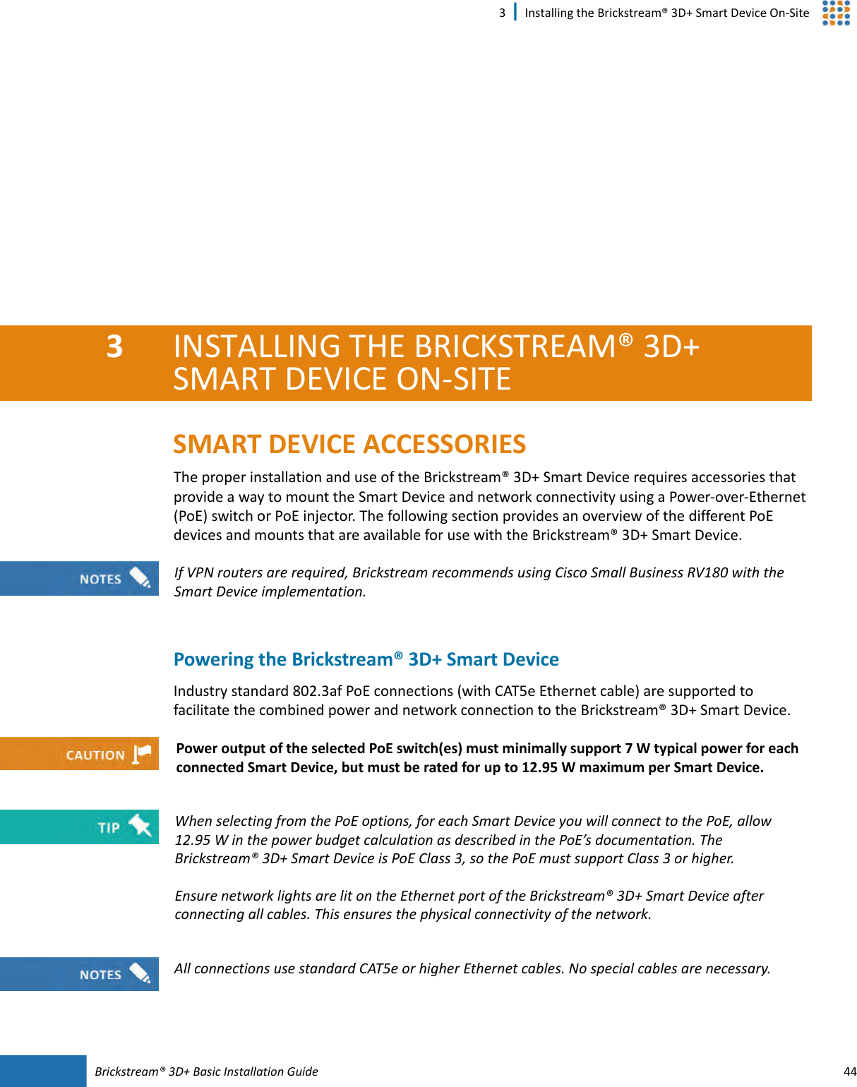 Brickstream®  3D+ Basic Installation Guide 443 | Installing the Brickstream® 3D+ Smart Device On-Site3INSTALLING THE BRICKSTREAM®  3D+ SMART  DEVICE ON-SITESMART  DEVICE ACCESSORIESThe proper installation and use of the Brickstream® 3D+ Smart  Device requires accessories that provide a way to mount the Smart  Device and network connectivity using a Power-over-Ethernet (PoE) switch or PoE injector. The following section provides an overview of the different PoE devices and mounts that are available for use with the Brickstream® 3D+ Smart Device.Powering the Brickstream®  3D+ Smart  DeviceIndustry standard 802.3af PoE connections (with CAT5e Ethernet cable) are supported to facilitate the combined power and network connection to the Brickstream® 3D+ Smart Device.If VPN routers are required, Brickstream recommends using Cisco Small Business RV180 with the Smart Device implementation.Power output of the selected PoE switch(es) must minimally support 7 W typical power for each connected Smart  Device, but must be rated for up to 12.95  W maximum per Smart Device.When selecting from the PoE options, for each Smart  Device you will connect to the PoE, allow 12.95  W in the power budget calculation as described in the PoE’s documentation. The Brickstream® 3D+ Smart  Device is PoE Class 3, so the PoE must support Class 3 or higher.Ensure network lights are lit on the Ethernet port of the Brickstream® 3D+ Smart Device after connecting all cables. This ensures the physical connectivity of the network.All connections use standard CAT5e or higher Ethernet cables. No special cables are necessary.