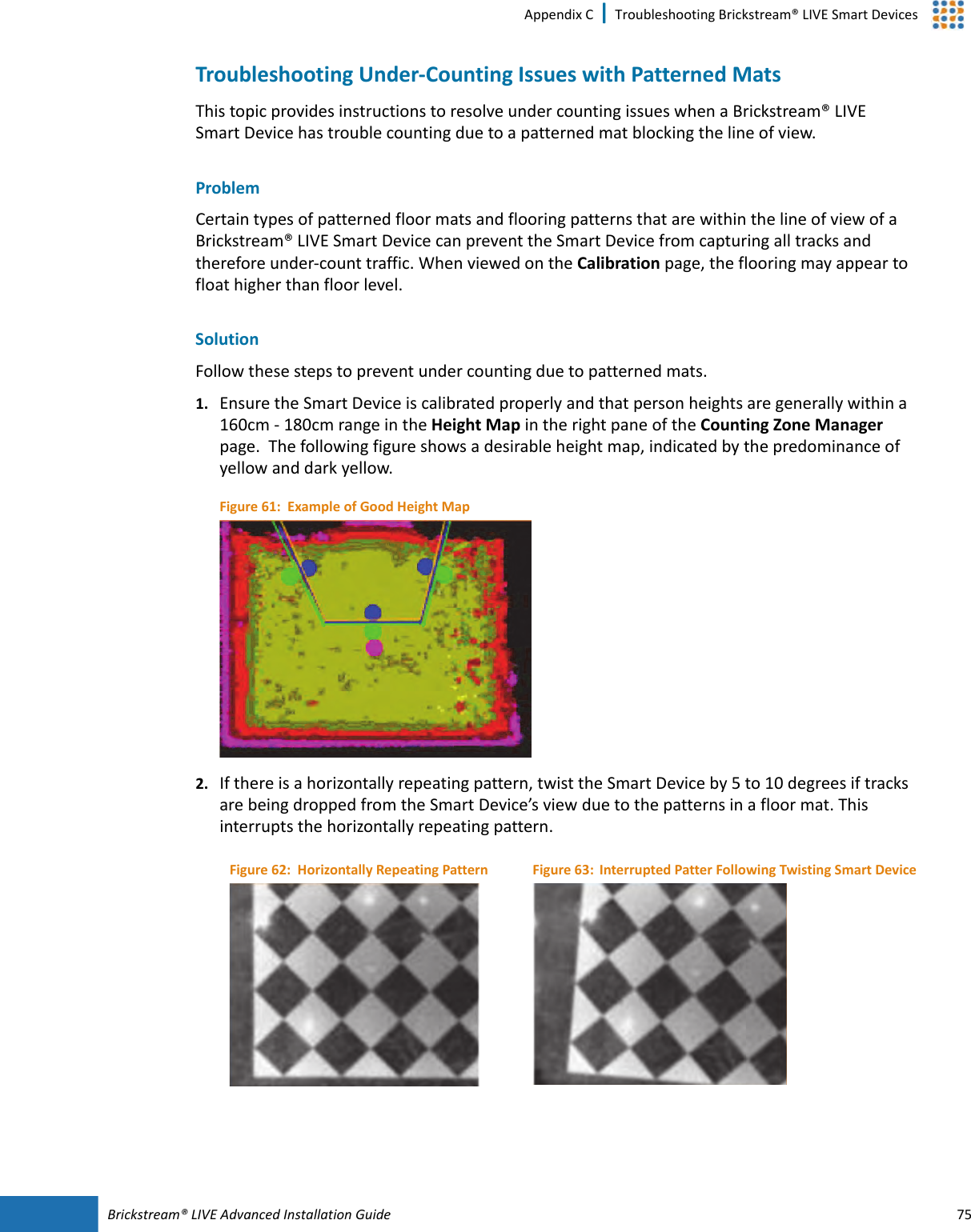 Brickstream®  LIVE Advanced Installation Guide 75Appendix C | Troubleshooting Brickstream® LIVE Smart DevicesTroubleshooting Under-Counting Issues with Patterned MatsThis topic provides instructions to resolve under counting issues when a Brickstream® LIVE Smart  Device has trouble counting due to a patterned mat blocking the line of view.ProblemCertain types of patterned floor mats and flooring patterns that are within the line of view of a Brickstream® LIVE Smart  Device can prevent the Smart  Device from capturing all tracks and therefore under-count traffic. When viewed on the Calibration page, the flooring may appear to float higher than floor level.SolutionFollow these steps to prevent under counting due to patterned mats. 1. Ensure the Smart  Device is calibrated properly and that person heights are generally within a 160cm - 180cm range in the Height Map in the right pane of the Counting Zone Manager page.  The following figure shows a desirable height map, indicated by the predominance of yellow and dark yellow.Figure 61:  Example of Good Height Map2. If there is a horizontally repeating pattern, twist the Smart  Device by 5 to 10 degrees if tracks are being dropped from the Smart  Device’s view due to the patterns in a floor mat. This interrupts the horizontally repeating pattern. Figure 62:  Horizontally Repeating Pattern Figure 63: Interrupted Patter Following Twisting Smart Device