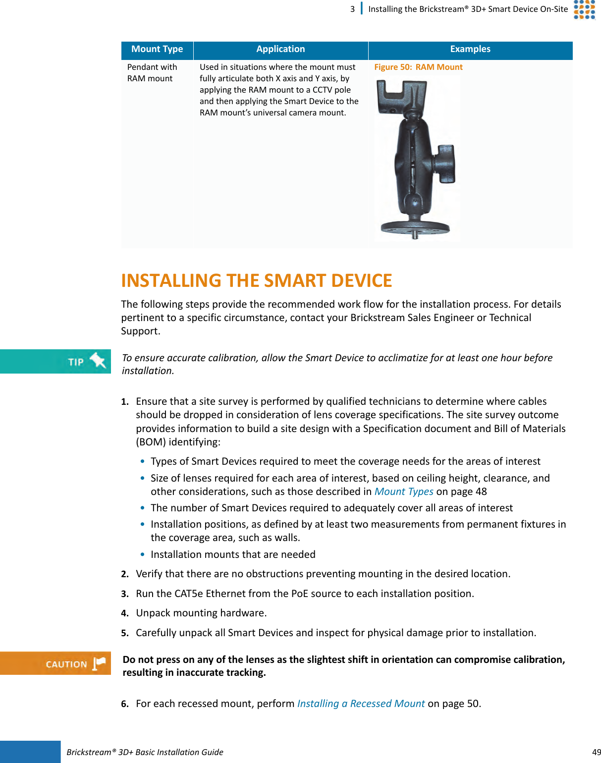 Brickstream®  3D+ Basic Installation Guide 493 | Installing the Brickstream® 3D+ Smart Device On-SiteINSTALLING THE SMART  DEVICEThe following steps provide the recommended work flow for the installation process. For details pertinent to a specific circumstance, contact your Brickstream Sales Engineer or Technical Support.1. Ensure that a site survey is performed by qualified technicians to determine where cables should be dropped in consideration of lens coverage specifications. The site survey outcome provides information to build a site design with a Specification document and Bill of Materials (BOM) identifying:•Types of Smart  Devices required to meet the coverage needs for the areas of interest•Size of lenses required for each area of interest, based on ceiling height, clearance, and other considerations, such as those described in Mount Types on page 48•The number of Smart  Devices required to adequately cover all areas of interest•Installation positions, as defined by at least two measurements from permanent fixtures in the coverage area, such as walls.•Installation mounts that are needed2. Verify that there are no obstructions preventing mounting in the desired location.3. Run the CAT5e Ethernet from the PoE source to each installation position. 4. Unpack mounting hardware.5. Carefully unpack all Smart  Devices and inspect for physical damage prior to installation.6. For each recessed mount, perform Installing a Recessed Mount on page 50.Pendant with RAM mountUsed in situations where the mount must fully articulate both X axis and Y axis, by applying the RAM mount to a CCTV pole and then applying the Smart  Device to the RAM mount’s universal camera mount.Figure 50: RAM MountMount Type Application ExamplesTo ensure accurate calibration, allow the Smart  Device to acclimatize for at least one hour before installation.Do not press on any of the lenses as the slightest shift in orientation can compromise calibration, resulting in inaccurate tracking.