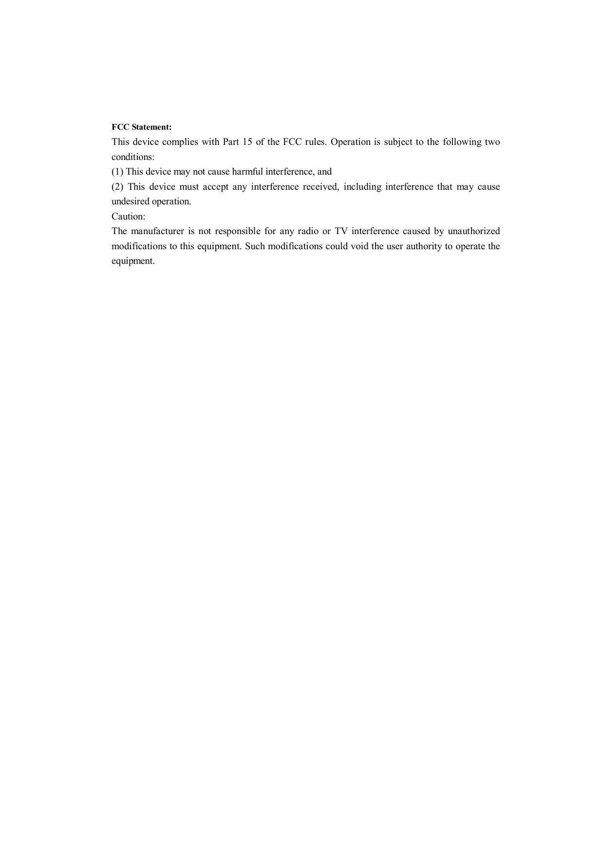 FCCStatement:ThisdevicecomplieswithPart15oftheFCCrules.Operationissubjecttothefollowingtwoconditions:(1)Thisdevicemaynotcauseharmfulinterference,and(2)Thisdevicemustacceptanyinterferencereceived,includinginterferencethatmaycauseundesiredoperation.Caution:ThemanufacturerisnotresponsibleforanyradioorTVinterferencecausedbyunauthorizedmodificationstothisequipment.Suchmodificationscouldvoidtheuserauthoritytooperatetheequipment.
