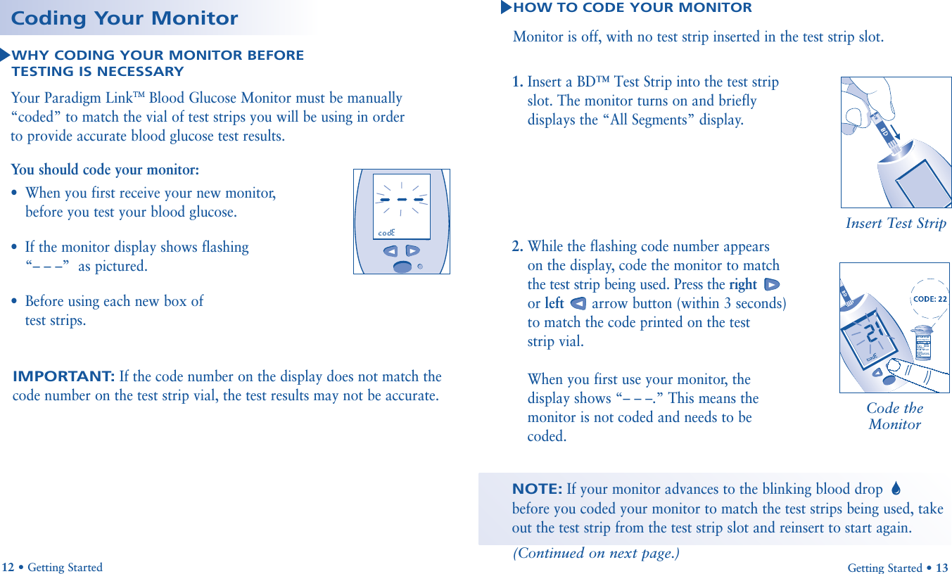 1. Insert a BD™ Test Strip into the test stripslot. The monitor turns on and brieflydisplays the “All Segments” display.2. While the flashing code number appearson the display, code the monitor to matchthe test strip being used. Press the rightor left arrow button (within 3 seconds)to match the code printed on the test strip vial.When you first use your monitor, thedisplay shows “– – –.” This means themonitor is not coded and needs to becoded.Getting Started • 13HOW TO CODE YOUR MONITORMonitor is off, with no test strip inserted in the test strip slot.NOTE:If your monitor advances to the blinking blood drop before you coded your monitor to match the test strips being used, takeout the test strip from the test strip slot and reinsert to start again.Insert Test Strip12 • Getting StartedWHY CODING YOUR MONITOR BEFORE TESTING IS NECESSARYYour Paradigm LinkTMBlood Glucose Monitor must be manually“coded” to match the vial of test strips you will be using in order to provide accurate blood glucose test results. Coding Your MonitorIMPORTANT:If the code number on the display does not match thecode number on the test strip vial, the test results may not be accurate.You should code your monitor:•When you first receive your new monitor,before you test your blood glucose.•If the monitor display shows flashing “– – –”  as pictured.•Before using each new box of test strips.Code theMonitor(Continued on next page.)