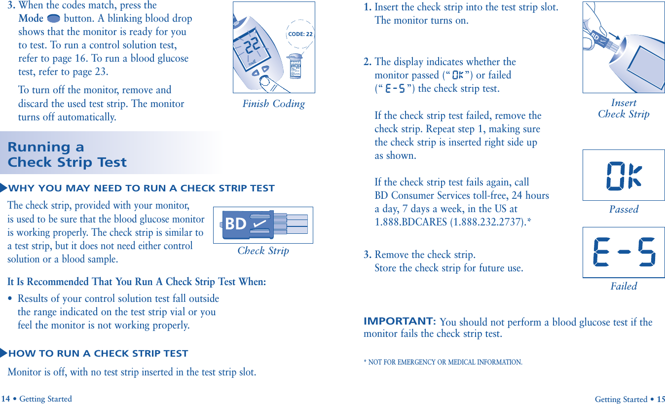 3. When the codes match, press theMode button. A blinking blood dropshows that the monitor is ready for youto test. To run a control solution test,refer to page 16. To run a blood glucosetest, refer to page 23. To  turn off the monitor, remove anddiscard the used test strip. The monitor turns off automatically.Getting Started • 1514 • Getting StartedThe check strip, provided with your monitor, is used to be sure that the blood glucose monitor is working properly. The check strip is similar to a test strip, but it does not need either control solution or a blood sample.It Is Recommended That You Run A Check Strip Test When:•Results of your control solution test fall outside the range indicated on the test strip vial or you feel the monitor is not working properly.Monitor is off, with no test strip inserted in the test strip slot.1. Insert the check strip into the test strip slot.The monitor turns on.2. The display indicates whether the monitor passed (“ x””) or failed (“ x   ”) the check strip test.If the check strip test failed, remove the check strip. Repeat step 1, making sure the check strip is inserted right side up as shown.If the check strip test fails again, call BD Consumer Services toll-free, 24 hours a day, 7 days a week, in the US at 1.888.BDCARES (1.888.232.2737).*3. Remove the check strip.  Store the check strip for future use.IMPORTANT: You should not perform a blood glucose test if themonitor fails the check strip test.* NOT FOR EMERGENCY OR MEDICAL INFORMATION.Running aCheck Strip TestWHY YOU MAY NEED TO RUN A CHECK STRIP TESTHOW TO RUN A CHECK STRIP TESTFinish CodingCheck StripInsert Check StripPassedFailed