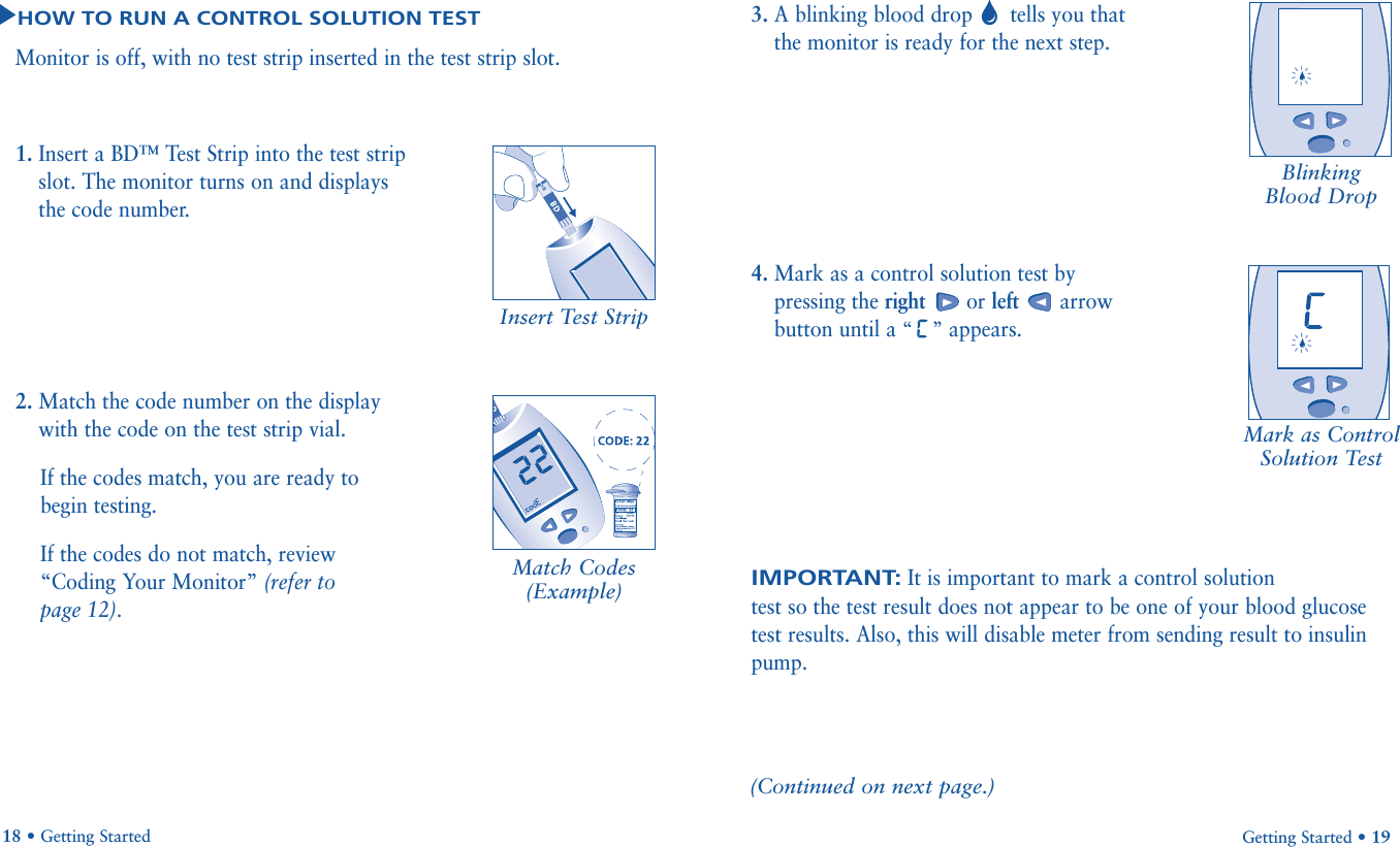 IMPORTANT:It is important to mark a control solution test so the test result does not appear to be one of your blood glucosetest results. Also, this will disable meter from sending result to insulinpump.3. A blinking blood drop tells you thatthe monitor is ready for the next step.4. Mark as a control solution test bypressing the right or left arrowbutton until a “” appears.Getting Started • 19Blinking Blood DropMark as ControlSolution Test1. Insert a BD™ Test Strip into the test stripslot. The monitor turns on and displaysthe code number.2. Match the code number on the displaywith the code on the test strip vial. If the codes match, you are ready tobegin testing. If the codes do not match, review“Coding Your Monitor” (refer to page 12).18 • Getting StartedHOW TO RUN A CONTROL SOLUTION TESTMonitor is off, with no test strip inserted in the test strip slot.(Continued on next page.)Insert Test Strip       Match Codes(Example)              