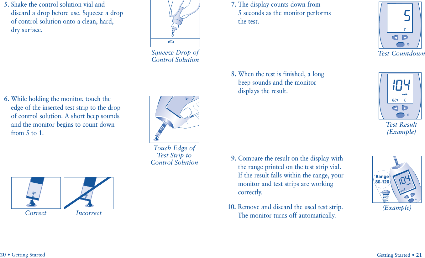 7. The display counts down from 5 seconds as the monitor performs the test.8. When the test is finished, a long beep sounds and the monitor displays the result.9. Compare the result on the display withthe range printed on the test strip vial.If the result falls within the range, yourmonitor and test strips are workingcorrectly.10. Remove and discard the used test strip.The monitor turns off automatically.Getting Started • 21Test CountdownTest Result(Example)5. Shake the control solution vial anddiscard a drop before use. Squeeze a dropof control solution onto a clean, hard,dry surface.6. While holding the monitor, touch theedge of the inserted test strip to the dropof control solution. A short beep soundsand the monitor begins to count downfrom 5 to 1.20 • Getting StartedCorrect IncorrectSqueeze Drop ofControl SolutionTouch Edge ofTest Strip toControl SolutionRange80-120mg/dLmg/dL(Example)