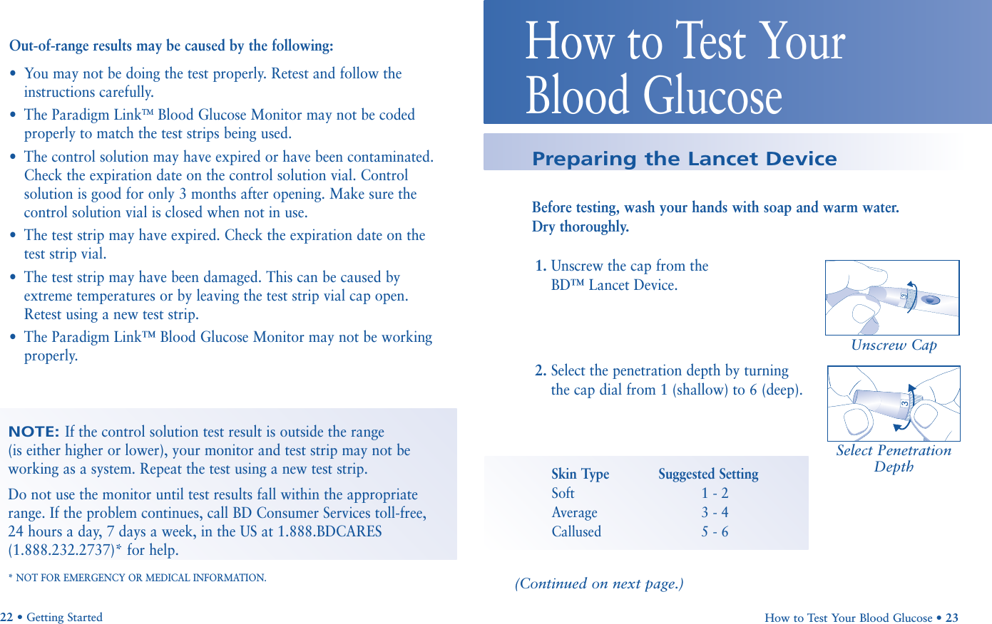 How to Test Your Blood Glucose • 23How to Test Your Blood GlucosePreparing the Lancet DeviceBefore testing, wash your hands with soap and warm water. Dry thoroughly.22 • Getting StartedOut-of-range results may be caused by the following:•You may not be doing the test properly. Retest and follow theinstructions carefully.•The Paradigm LinkTMBlood Glucose Monitor may not be codedproperly to match the test strips being used.•The control solution may have expired or have been contaminated.Check the expiration date on the control solution vial. Controlsolution is good for only 3 months after opening. Make sure thecontrol solution vial is closed when not in use.•The test strip may have expired. Check the expiration date on thetest strip vial.•The test strip may have been damaged. This can be caused byextreme temperatures or by leaving the test strip vial cap open.Retest using a new test strip.•The Paradigm Link™ Blood Glucose Monitor may not be workingproperly.NOTE: If the control solution test result is outside the range (is either higher or lower), your monitor and test strip may not beworking as a system. Repeat the test using a new test strip. Do not use the monitor until test results fall within the appropriaterange. If the problem continues, call BD Consumer Services toll-free, 24 hours a day, 7 days a week, in the US at 1.888.BDCARES(1.888.232.2737)* for help.* NOT FOR EMERGENCY OR MEDICAL INFORMATION.1. Unscrew the cap from the BD™ Lancet Device.2. Select the penetration depth by turningthe cap dial from 1 (shallow) to 6 (deep).Unscrew CapSelect PenetrationDepthSkin Type Suggested SettingSoft 1 - 2Average 3 - 4Callused 5 - 6(Continued on next page.)