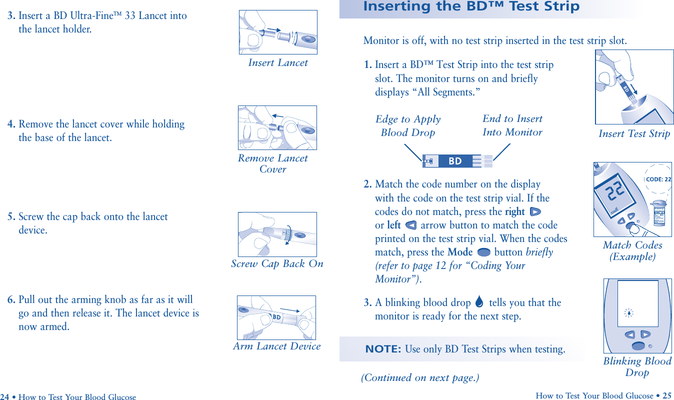 5. Screw the cap back onto the lancetdevice.6. Pull out the arming knob as far as it willgo and then release it. The lancet device isnow armed.Screw Cap Back OnHow to Test Your Blood Glucose • 2524 • How to Test Your Blood GlucoseInserting the BD™ Test StripMonitor is off, with no test strip inserted in the test strip slot.1. Insert a BD™ Test Strip into the test stripslot. The monitor turns on and brieflydisplays “All Segments.”Insert LancetRemove LancetCover3. Insert a BD Ultra-FineTM33 Lancet intothe lancet holder.4. Remove the lancet cover while holdingthe base of the lancet.Arm Lancet Device2. Match the code number on the display with the code on the test strip vial. If thecodes do not match, press the rightor left arrow button to match the codeprinted on the test strip vial. When the codesmatch, press the Mode button briefly(refer to page 12 for “Coding YourMonitor”).3. A blinking blood drop tells you that themonitor is ready for the next step.Insert Test Strip       Match Codes(Example)Blinking BloodDrop(Continued on next page.)Edge to ApplyBlood DropEnd to Insert Into MonitorNOTE: Use only BD Test Strips when testing.