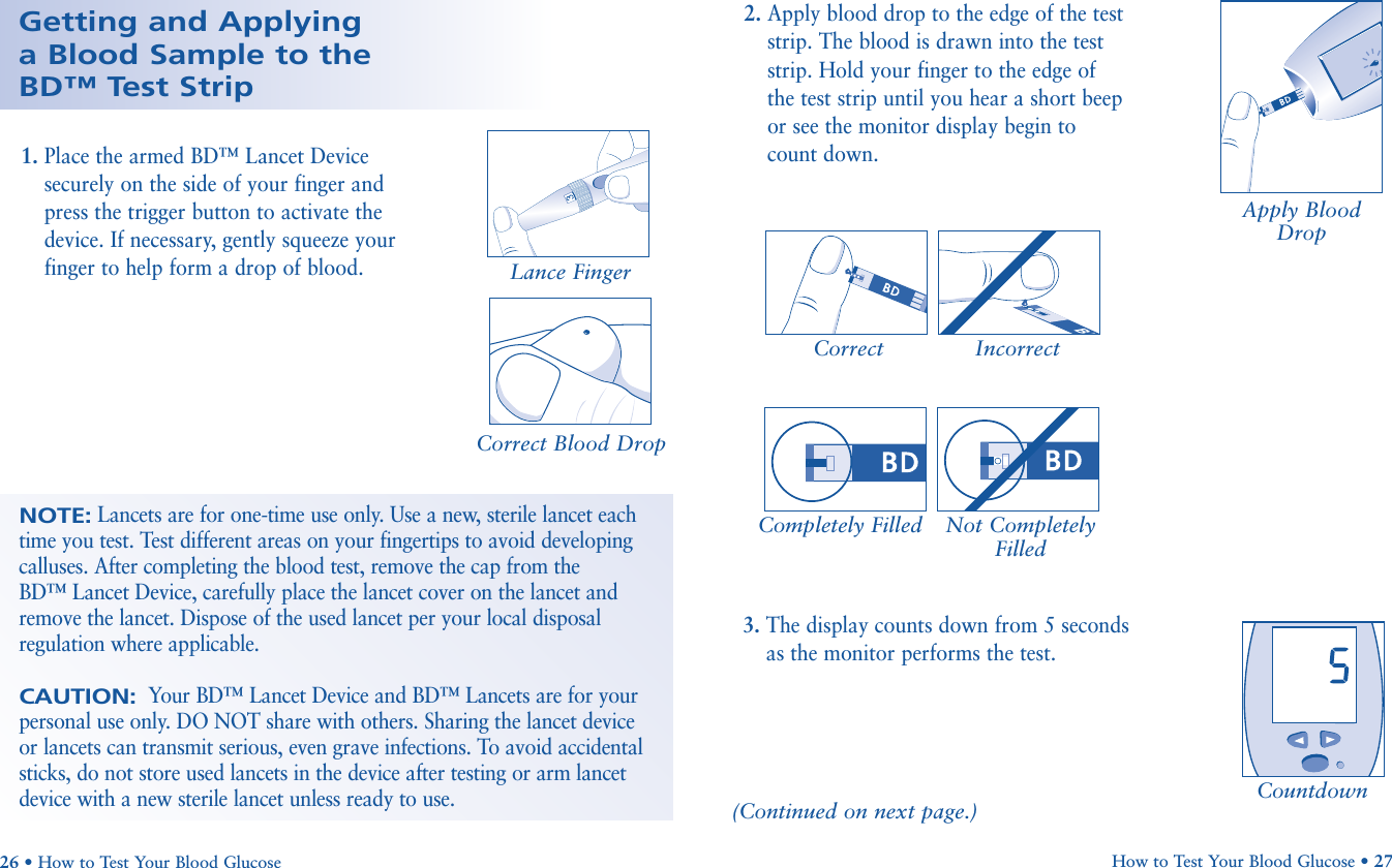 Countdown3. The display counts down from 5 secondsas the monitor performs the test.Completely Filled Not CompletelyFilled26 • How to Test Your Blood GlucoseGetting and Applying a Blood Sample to the BD™ Test Strip2. Apply blood drop to the edge of the teststrip. The blood is drawn into the teststrip. Hold your finger to the edge of the test strip until you hear a short beepor see the monitor display begin to count down.Correct Incorrect1. Place the armed BD™ Lancet Devicesecurely on the side of your finger andpress the trigger button to activate thedevice. If necessary, gently squeeze yourfinger to help form a drop of blood.Correct Blood DropApply BloodDropLance FingerHow to Test Your Blood Glucose • 27(Continued on next page.)NOTE:Lancets are for one-time use only. Use a new, sterile lancet eachtime you test. Test different areas on your fingertips to avoid developingcalluses. After completing the blood test, remove the cap from the BD™ Lancet Device, carefully place the lancet cover on the lancet andremove the lancet. Dispose of the used lancet per your local disposalregulation where applicable.CAUTION:Your BD™ Lancet Device and BD™ Lancets are for yourpersonal use only. DO NOT share with others. Sharing the lancet deviceor lancets can transmit serious, even grave infections. To avoid accidentalsticks, do not store used lancets in the device after testing or arm lancetdevice with a new sterile lancet unless ready to use.