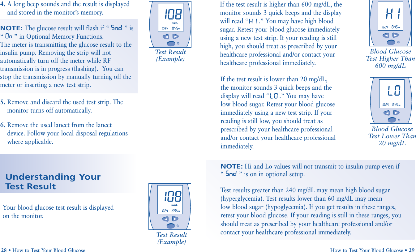 If the test result is lower than 20 mg/dL, the monitor sounds 3 quick beeps and thedisplay will read “.”You may have low blood sugar. Retest your blood glucoseimmediately using a new test strip. If yourreading is still low, you should treat asprescribed by your healthcare professionaland/or contact your healthcare professionalimmediately.How to Test Your Blood Glucose • 29Blood GlucoseTest Lower Than 20 mg/dLNOTE:Hi and Lo values will not transmit to insulin pump even if“” is on in optional setup.Test results greater than 240 mg/dL may mean high blood sugar(hyperglycemia). Test results lower than 60 mg/dL may mean low blood sugar (hypoglycemia). If you get results in these ranges,retest your blood glucose. If your reading is still in these ranges, youshould treat as prescribed by your healthcare professional and/orcontact your healthcare professional immediately. 28 • How to Test Your Blood GlucoseUnderstanding Your Test ResultYour blood glucose test result is displayedon the monitor.Test Result(Example)Blood GlucoseTest Higher Than 600 mg/dL       PMmg/dL       PM       PMTest Result(Example)4. A long beep sounds and the result is displayedand stored in the monitor’s memory. 5. Remove and discard the used test strip. Themonitor turns off automatically.6. Remove the used lancet from the lancetdevice. Follow your local disposal regulationswhere applicable.       PMmg/dLIf the test result is higher than 600 mg/dL, themonitor sounds 3 quick beeps and the displaywill read “.”You may have high bloodsugar. Retest your blood glucose immediatelyusing a new test strip. If your reading is stillhigh, you should treat as prescribed by yourhealthcare professional and/or contact yourhealthcare professional immediately.NOTE: The glucose result will flash if “ ” is“” in Optional Memory Functions.The meter is transmitting the glucose result to theinsulin pump. Removing the strip will notautomatically turn off the meter while RFtransmission is in progress (flashing).  You canstop the transmission by manually turning off themeter or inserting a new test strip.