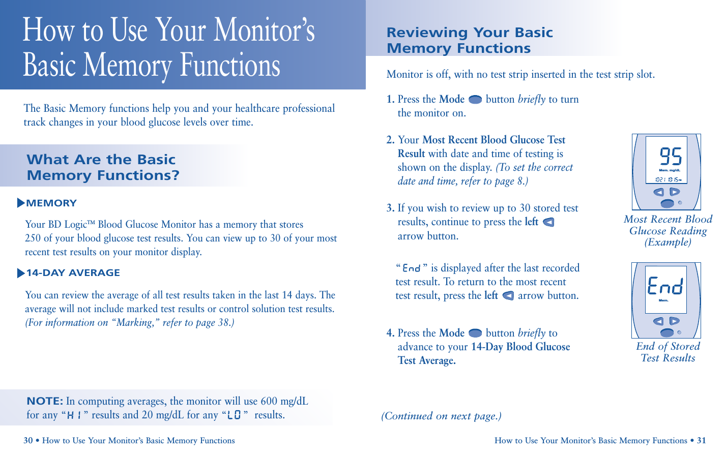        PMMem.mg/dLHow to Use Your Monitor’s Basic Memory Functions • 31Reviewing Your Basic Memory Functions1. Press the Mode button briefly to turnthe monitor on.2. Your Most Recent Blood Glucose TestResult with date and time of testing isshown on the display. (To set the correctdate and time, refer to page 8.)3. If you wish to review up to 30 stored testresults, continue to press the leftarrow button. “”is displayed after the last recordedtest result. To return to the most recenttest result, press the left arrow button.4. Press the Mode button briefly toadvance to your 14-Day Blood GlucoseTest Average.Monitor is off, with no test strip inserted in the test strip slot.Most Recent BloodGlucose Reading(Example)End of StoredTest Results(Continued on next page.)30 • How to Use Your Monitor’s Basic Memory FunctionsThe Basic Memory functions help you and your healthcare professionaltrack changes in your blood glucose levels over time.How to Use Your Monitor’sBasic Memory FunctionsNOTE:In computing averages, the monitor will use 600 mg/dL for any “”results and 20 mg/dL for any “”results.MEMORYYour BD LogicTM Blood Glucose Monitor has a memory that stores 250 of your blood glucose test results. You can view up to 30 of your mostrecent test results on your monitor display. 14-DAY AVERAGEYou can review the average of all test results taken in the last 14 days. Theaverage will not include marked test results or control solution test results.(For information on “Marking,” refer to page 38.)What Are the Basic Memory Functions?Mem.