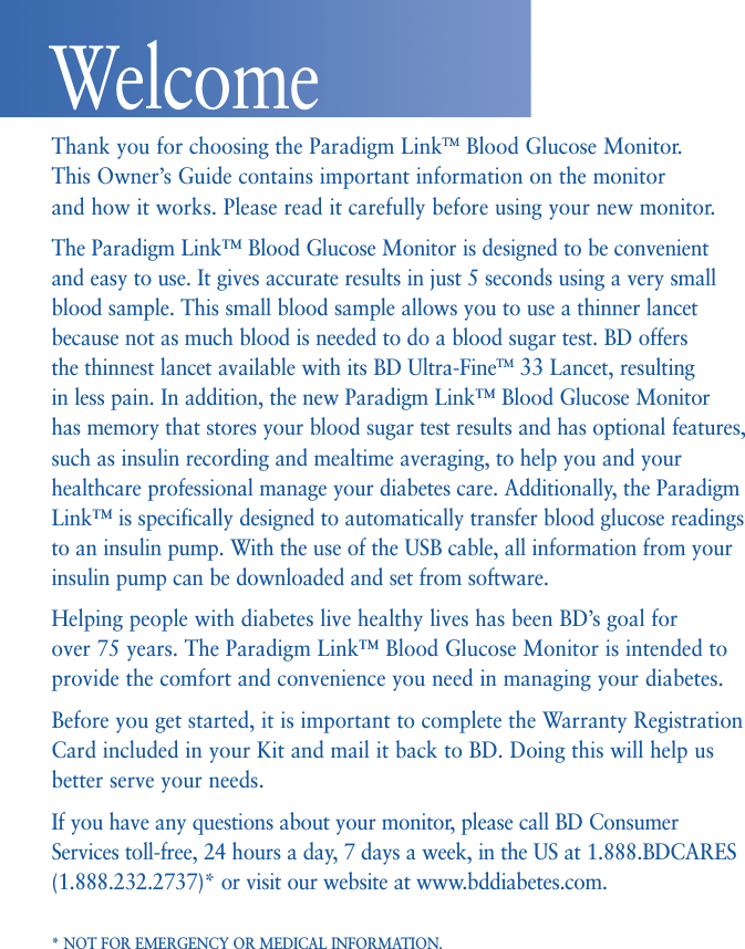 Thank you for choosing the Paradigm LinkTM Blood Glucose Monitor.This Owner’s Guide contains important information on the monitor and how it works. Please read it carefully before using your new monitor.The Paradigm Link™ Blood Glucose Monitor is designed to be convenientand easy to use. It gives accurate results in just 5 seconds using a very smallblood sample. This small blood sample allows you to use a thinner lancetbecause not as much blood is needed to do a blood sugar test. BD offers the thinnest lancet available with its BD Ultra-FineTM 33 Lancet, resulting in less pain. In addition, the new Paradigm Link™ Blood Glucose Monitor has memory that stores your blood sugar test results and has optional features,such as insulin recording and mealtime averaging, to help you and yourhealthcare professional manage your diabetes care. Additionally, the ParadigmLink™ is specifically designed to automatically transfer blood glucose readingsto an insulin pump. With the use of the USB cable, all information from yourinsulin pump can be downloaded and set from software.Helping people with diabetes live healthy lives has been BD’s goal for over 75 years. The Paradigm Link™ Blood Glucose Monitor is intended toprovide the comfort and convenience you need in managing your diabetes.Before you get started, it is important to complete the Warranty RegistrationCard included in your Kit and mail it back to BD. Doing this will help usbetter serve your needs.If you have any questions about your monitor, please call BD ConsumerServices toll-free, 24 hours a day, 7 days a week, in the US at 1.888.BDCARES(1.888.232.2737)* or visit our website at www.bddiabetes.com.* NOT FOR EMERGENCY OR MEDICAL INFORMATION.Welcome