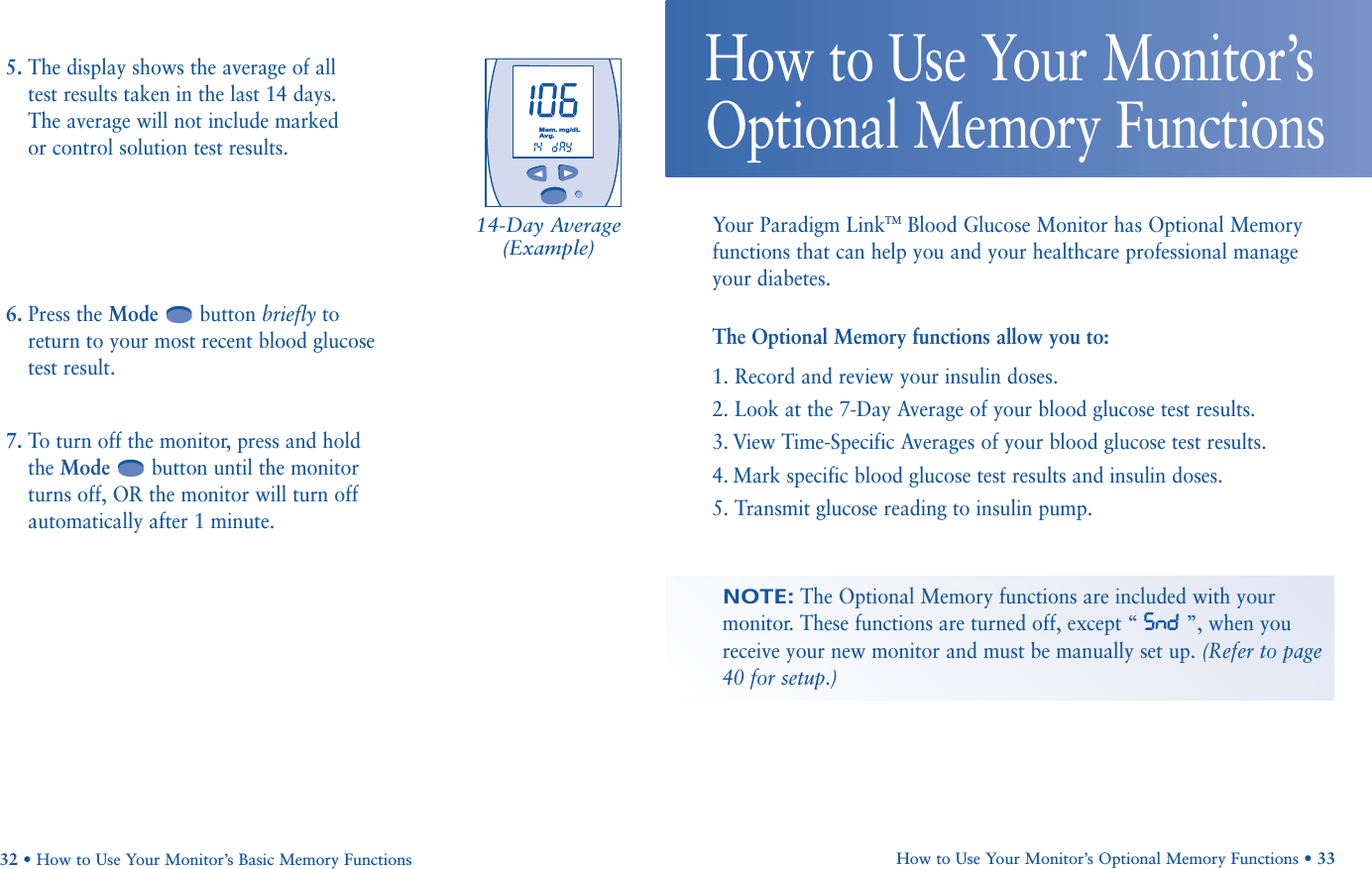        Mem.mg/dLAvg.Your Paradigm LinkTMBlood Glucose Monitor has Optional Memoryfunctions that can help you and your healthcare professional manageyour diabetes. The Optional Memory functions allow you to:1. Record and review your insulin doses.2. Look at the 7-Day Average of your blood glucose test results.3. View Time-Specific Averages of your blood glucose test results.4. Mark specific blood glucose test results and insulin doses.5. Transmit glucose reading to insulin pump.How to Use Your Monitor’s Optional Memory Functions • 33How to Use Your Monitor’sOptional Memory FunctionsNOTE:The Optional Memory functions are included with yourmonitor. These functions are turned off, except “ ”, when youreceive your new monitor and must be manually set up. (Refer to page40 for setup.)5. The display shows the average of all test results taken in the last 14 days. The average will not include marked or control solution test results.6. Press the Mode button briefly toreturn to your most recent blood glucosetest result. 7. To turn off the monitor, press and holdthe Mode button until the monitorturns off, OR the monitor will turn offautomatically after 1 minute.32 • How to Use Your Monitor’s Basic Memory Functions14-Day Average(Example)