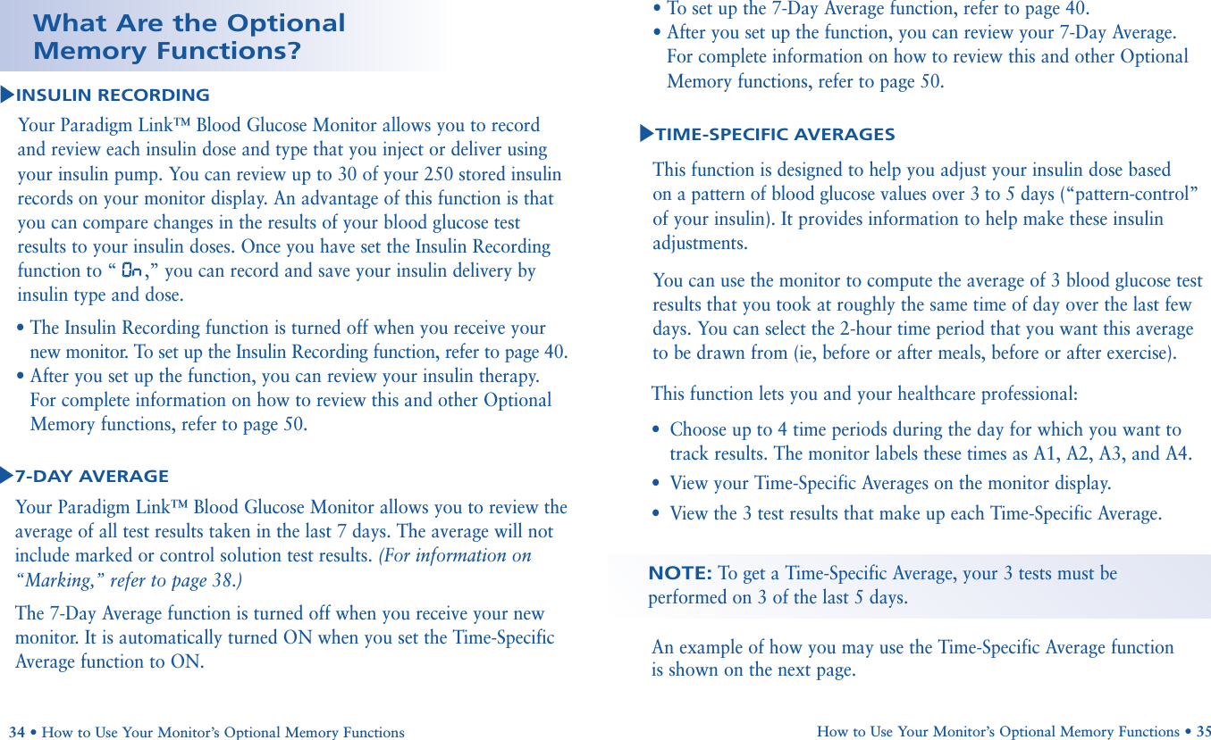 How to Use Your Monitor’s Optional Memory Functions • 35An example of how you may use the Time-Specific Average function is shown on the next page.NOTE:To  get a Time-Specific Average, your 3 tests must beperformed on 3 of the last 5 days. Your Paradigm Link™ Blood Glucose Monitor allows you to review theaverage of all test results taken in the last 7 days. The average will notinclude marked or control solution test results. (For information on“Marking,” refer to page 38.) The 7-Day Average function is turned off when you receive your newmonitor. It is automatically turned ON when you set the Time-SpecificAverage function to ON.34 • How to Use Your Monitor’s Optional Memory Functions7-DAY AVERAGEWhat Are the OptionalMemory Functions?INSULIN RECORDINGYour Paradigm Link™ Blood Glucose Monitor allows you to record and review each insulin dose and type that you inject or deliver usingyour insulin pump. You can review up to 30 of your 250 stored insulinrecords on your monitor display. An advantage of this function is thatyou can compare changes in the results of your blood glucose testresults to your insulin doses. Once you have set the Insulin Recordingfunction to “ ,” you can record and save your insulin delivery byinsulin type and dose.• The Insulin Recording function is turned off when you receive yournew monitor. To set up the Insulin Recording function, refer to page 40.• After you set up the function, you can review your insulin therapy.For complete information on how to review this and other OptionalMemory functions, refer to page 50.This function is designed to help you adjust your insulin dose based on a pattern of blood glucose values over 3 to 5 days (“pattern-control”of your insulin). It provides information to help make these insulinadjustments.You can use the monitor to compute the average of 3 blood glucose testresults that you took at roughly the same time of day over the last fewdays. You can select the 2-hour time period that you want this averageto be drawn from (ie, before or after meals, before or after exercise).TIME-SPECIFIC AVERAGESThis function lets you and your healthcare professional:•Choose up to 4 time periods during the day for which you want totrack results. The monitor labels these times as A1, A2, A3, and A4.•View your Time-Specific Averages on the monitor display.•View the 3 test results that make up each Time-Specific Average.• To set up the 7-Day Average function, refer to page 40.• After you set up the function, you can review your 7-Day Average. For complete information on how to review this and other OptionalMemory functions, refer to page 50.