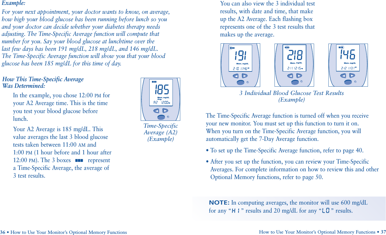 The Time-Specific Average function is turned off when you receive your new monitor. You must set up this function to turn it on. When you turn on the Time-Specific Average function, you willautomatically get the 7-Day Average function.• To set up the Time-Specific Average function, refer to page 40.• After you set up the function, you can review your Time-SpecificAverages. For complete information on how to review this and otherOptional Memory functions, refer to page 50.How to Use Your Monitor’s Optional Memory Functions • 37NOTE:In computing averages, the monitor will use 600 mg/dL for any “”results and 20 mg/dL for any “”results.You can also view the 3 individual testresults, with date and time, that makeup the A2 Average. Each flashing boxrepresents one of the 3 test results thatmakes up the average.3 Individual Blood Glucose Test Results(Example)Example:For your next appointment, your doctor wants to know, on average,how high your blood glucose has been running before lunch so you and your doctor can decide whether your diabetes therapy needsadjusting. The Time-Specific Average function will compute thatnumber for you. Say your blood glucose at lunchtime over the last few days has been 191 mg/dL, 218 mg/dL, and 146 mg/dL. The Time-Specific Average function will show you that your bloodglucose has been 185 mg/dL for this time of day. How This Time-Specific Average Was Determined:In the example, you chose 12:00 PMforyour A2 Average time. This is the timeyou test your blood glucose beforelunch. Your A2 Average is 185 mg/dL. Thisvalue averages the last 3 blood glucosetests taken between 11:00 AMand 1:00 PM(1 hour before and 1 hour after12:00 PM). The 3 boxes  representa Time-Specific Average, the average of3 test results.36 • How to Use Your Monitor’s Optional Memory FunctionsTime-SpecificAverage (A2)(Example)       PMMem.mg/dLAvg.       AMMem. mg/dLPMMem.mg/dL       AMMem.mg/dL