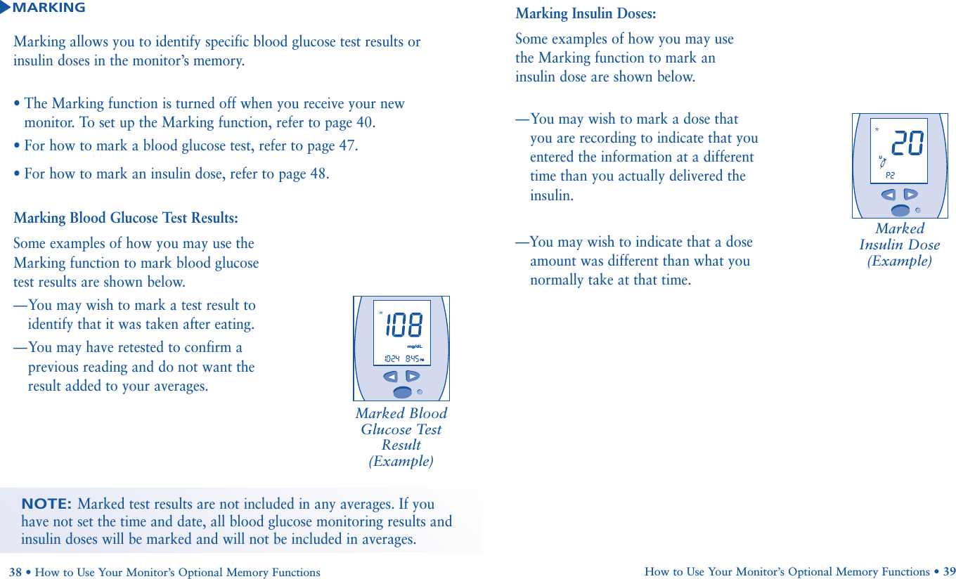 Marking allows you to identify specific blood glucose test results orinsulin doses in the monitor’s memory. • The Marking function is turned off when you receive your newmonitor. To set up the Marking function, refer to page 40.• For how to mark a blood glucose test, refer to page 47.• For how to mark an insulin dose, refer to page 48.MARKINGMarking Blood Glucose Test Results:Some examples of how you may use theMarking function to mark blood glucosetest results are shown below.—You may wish to mark a test result toidentify that it was taken after eating.—You may have retested to confirm aprevious reading and do not want theresult added to your averages.Marked BloodGlucose TestResult (Example)NOTE: Marked test results are not included in any averages. If youhave not set the time and date, all blood glucose monitoring results andinsulin doses will be marked and will not be included in averages.       PMmg/dLMarking Insulin Doses:Some examples of how you may use the Marking function to mark an insulin dose are shown below.—You may wish to mark a dose that you are recording to indicate that youentered the information at a different time than you actually delivered theinsulin.—You may wish to indicate that a doseamount was different than what younormally take at that time.Marked Insulin Dose (Example)       UHow to Use Your Monitor’s Optional Memory Functions • 3938 • How to Use Your Monitor’s Optional Memory Functions