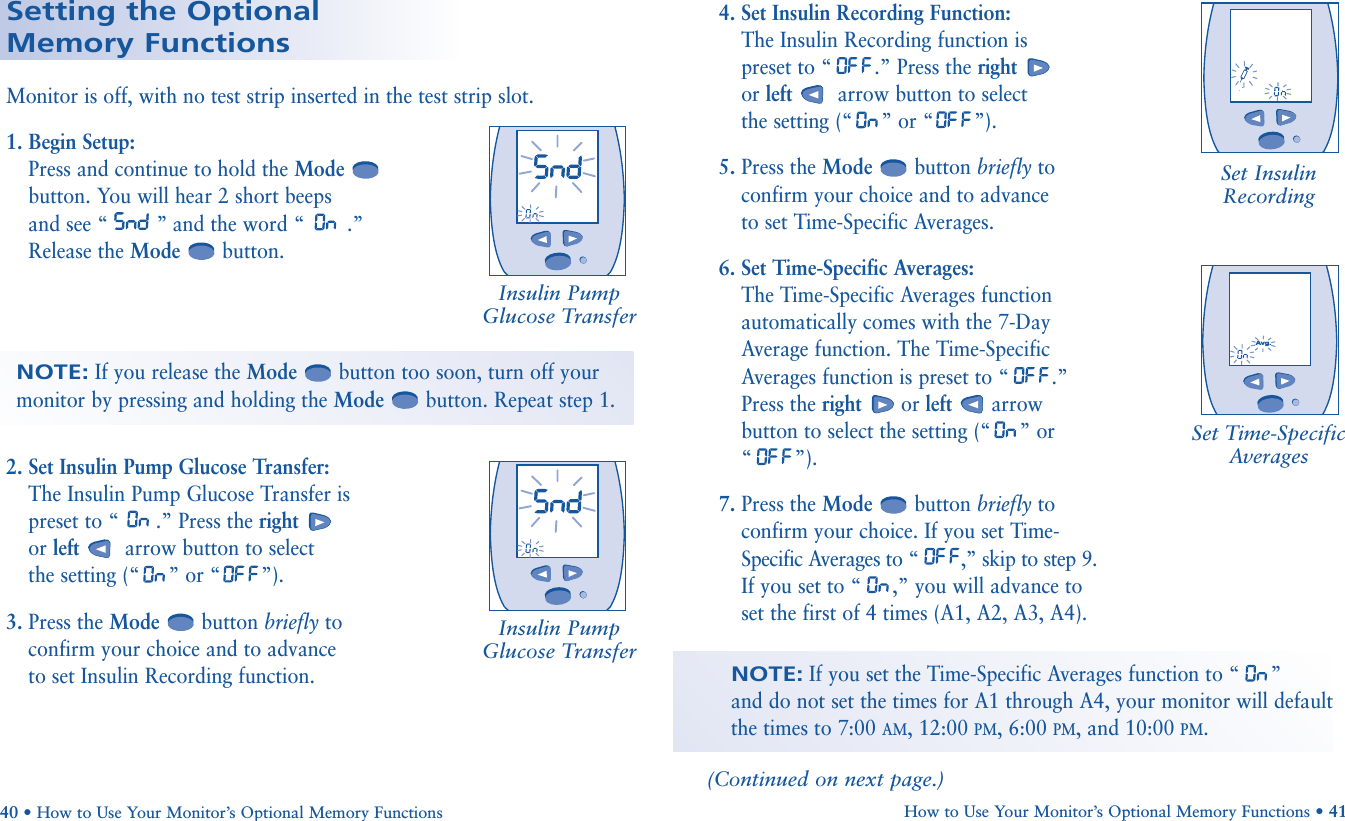 1. Begin Setup:  Press and continue to hold the Modebutton. You will hear 2 short beeps and see “ ” and the word “ .”Release the Mode button.2. Set Insulin Pump Glucose Transfer: The Insulin Pump Glucose Transfer is preset to “ .” Press the rightor left arrow button to selectthe setting (“”or “ ”).3. Press the Mode button briefly toconfirm your choice and to advance to set Insulin Recording function.Setting the Optional Memory FunctionsMonitor is off, with no test strip inserted in the test strip slot.NOTE:If you release the Mode button too soon, turn off yourmonitor by pressing and holding the Mode button. Repeat step 1.Set InsulinRecordingInsulin PumpGlucose Transfer(Continued on next page.)              4. Set Insulin Recording Function: The Insulin Recording function is preset to “ .” Press the rightor left arrow button to selectthe setting (“”or “ ”).5. Press the Mode button briefly toconfirm your choice and to advance to set Time-Specific Averages.6. Set Time-Specific Averages: The Time-Specific Averages functionautomatically comes with the 7-DayAverage function. The Time-SpecificAverages function is preset to “ .”Press the right or left arrow button to select the setting (“”or“”).7. Press the Mode button briefly toconfirm your choice. If you set Time-Specific Averages to “ ,” skip to step 9.If you set to “ ,” you will advance toset the first of 4 times (A1, A2, A3, A4).Set Time-SpecificAverages       Avg.NOTE:If you set the Time-Specific Averages function to “ ” and do not set the times for A1 through A4, your monitor will default the times to 7:00 AM, 12:00 PM, 6:00 PM, and 10:00 PM.How to Use Your Monitor’s Optional Memory Functions • 4140 • How to Use Your Monitor’s Optional Memory FunctionsInsulin PumpGlucose Transfer       