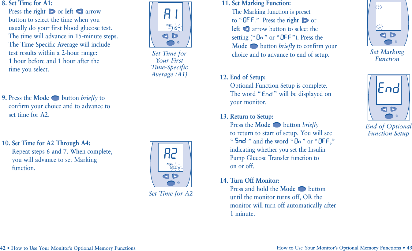 11. Set Marking Function:  The Marking function is preset to “ .”  Press the right orleftarrow button to select the setting (“ ” or “ ”). Press theModebutton briefly to confirm yourchoice and to advance to end of setup.12. End of Setup:  Optional Function Setup is complete.The word “ ” will be displayed onyour monitor.13. Return to Setup: Press the Mode button brieflyto return to start of setup. You will see“” and the word “” or “ ,”indicating whether you set the InsulinPump Glucose Transfer function to on or off.14. Turn Off Monitor: Press and hold the Mode buttonuntil the monitor turns off, OR themonitor will turn off automatically after 1 minute.How to Use Your Monitor’s Optional Memory Functions • 43Set Time for A2Set MarkingFunctionEnd of OptionalFunction Setup8. Set Time for A1: Press the right or left arrowbutton to select the time when youusually do your first blood glucose test.The time will advance in 15-minute steps.The Time-Specific Average will includetest results within a 2-hour range: 1 hour before and 1 hour after the time you select.9. Press the Mode button briefly toconfirm your choice and to advance toset time for A2.10. Set Time for A2 Through A4: Repeat steps 6 and 7. When complete,you will advance to set Markingfunction.42 • How to Use Your Monitor’s Optional Memory FunctionsSet Time forYour First Time-SpecificAverage (A1)       AMAvg.       PMAvg.              