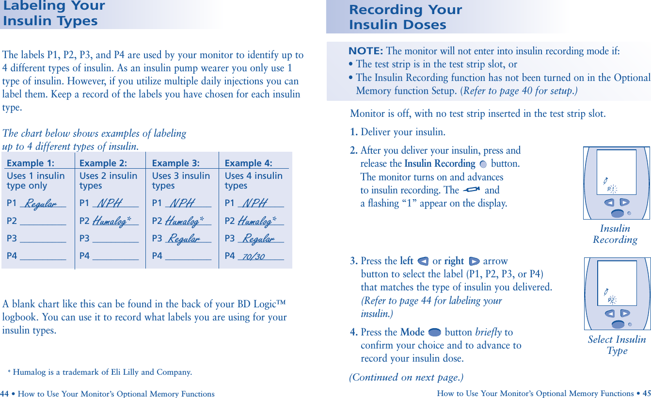 The labels P1, P2, P3, and P4 are used by your monitor to identify up to 4 different types of insulin. As an insulin pump wearer you only use 1type of insulin. However, if you utilize multiple daily injections you canlabel them. Keep a record of the labels you have chosen for each insulintype.The chart below shows examples of labelingup to 4 different types of insulin.*A blank chart like this can be found in the back of your BD Logic™logbook. You can use it to record what labels you are using for yourinsulin types.* Humalog is a trademark of Eli Lilly and Company.Example 1:Uses 1 insulintype onlyP1 __________P2 __________P3 __________P4 __________Example 2:Uses 2 insulintypesP1 __________P2 __________P3 __________P4 __________Example 3:Uses 3 insulintypesP1 __________P2 __________P3 __________P4 __________Example 4:Uses 4 insulintypesP1 __________P2 __________P3 __________P4 __________Regular NPH Humalog*NPHHumalog*RegularNPHHumalog*Regular70/30Labeling Your Insulin Types44 • How to Use Your Monitor’s Optional Memory FunctionsMonitor is off, with no test strip inserted in the test strip slot.1. Deliver your insulin.2. After you deliver your insulin, press andrelease the Insulin Recording button.The monitor turns on and advances to insulin recording. The and a flashing “1” appear on the display.3. Press the left or right arrow button to select the label (P1, P2, P3, or P4) that matches the type of insulin you delivered. (Refer to page 44 for labeling your insulin.)4. Press the Mode button briefly to confirm your choice and to advance to record your insulin dose.Recording Your Insulin DosesNOTE:The monitor will not enter into insulin recording mode if:• The test strip is in the test strip slot, or• The Insulin Recording function has not been turned on in the OptionalMemory function Setup. (Refer to page 40 for setup.)(Continued on next page.)How to Use Your Monitor’s Optional Memory Functions • 45Insulin RecordingSelect InsulinType              