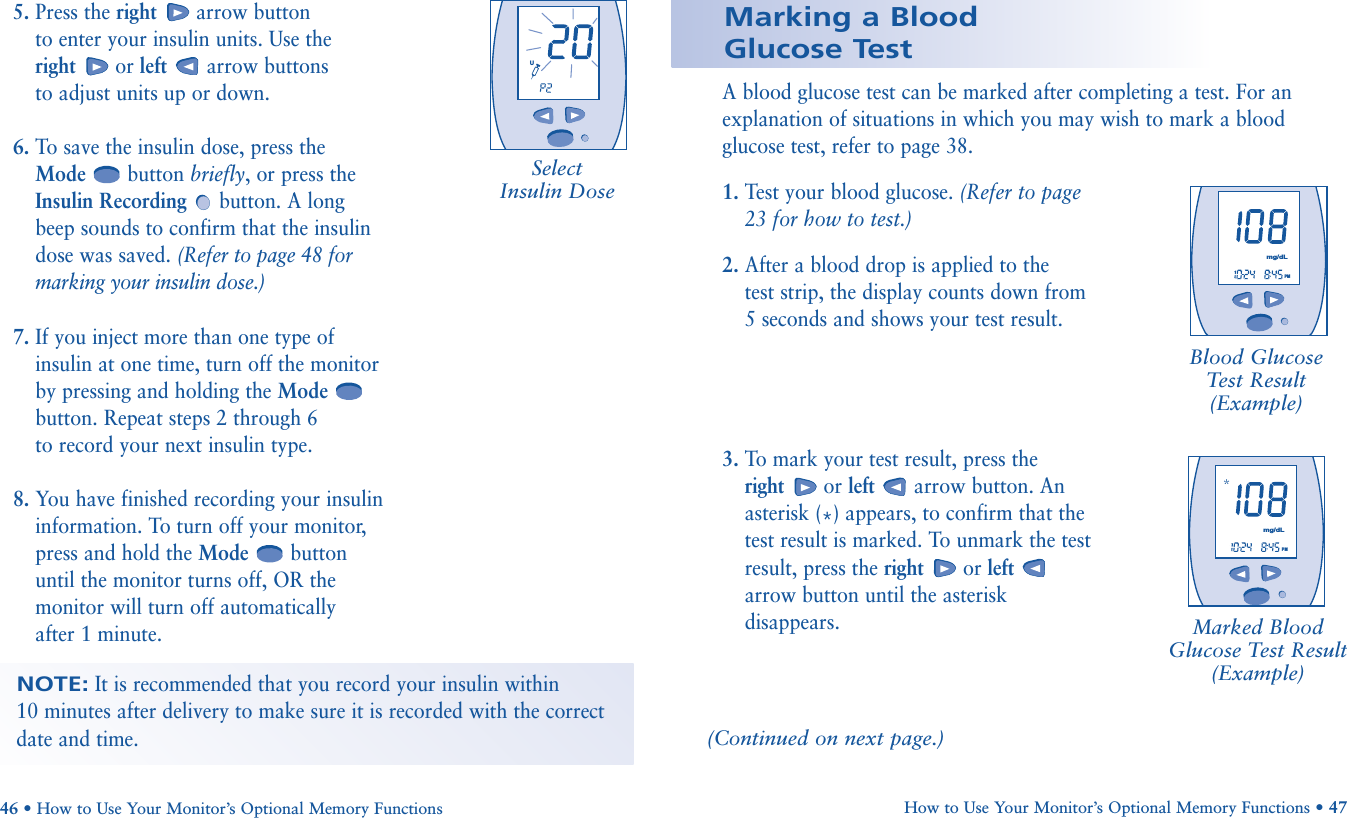 How to Use Your Monitor’s Optional Memory Functions • 47A blood glucose test can be marked after completing a test. For anexplanation of situations in which you may wish to mark a bloodglucose test, refer to page 38. 1. Test your blood glucose. (Refer to page23 for how to test.)2. After a blood drop is applied to the test strip, the display counts down from 5 seconds and shows your test result.3. To mark your test result, press the right or left arrow button. Anasterisk (*) appears, to confirm that thetest result is marked. To unmark the testresult, press the right or leftarrow button until the asteriskdisappears.46 • How to Use Your Monitor’s Optional Memory FunctionsMarked BloodGlucose Test Result(Example)Marking a Blood Glucose Test        PMmg/dL       PMmg/dLBlood GlucoseTest Result(Example)5. Press the right arrow button to enter your insulin units. Use the right or left arrow buttons to adjust units up or down.6. To save the insulin dose, press the Mode button briefly, or press theInsulin Recording button. A long beep sounds to confirm that the insulindose was saved. (Refer to page 48 formarking your insulin dose.)7. If you inject more than one type of insulin at one time, turn off the monitorby pressing and holding the Modebutton. Repeat steps 2 through 6 to record your next insulin type.8. You have finished recording your insulin information. To turn off your monitor, press and hold the Mode button until the monitor turns off, OR the monitor will turn off automatically after 1 minute.       UNOTE:It is recommended that you record your insulin within 10 minutes after delivery to make sure it is recorded with the correctdate and time.(Continued on next page.)SelectInsulin Dose
