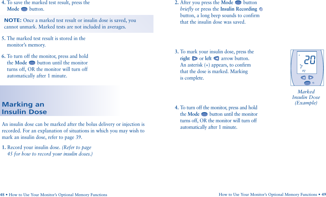 4. To save the marked test result, press theMode button. 5. The marked test result is stored in themonitor’s memory.6. To turn off the monitor, press and holdthe Mode button until the monitorturns off, OR the monitor will turn offautomatically after 1 minute.NOTE:Once a marked test result or insulin dose is saved, youcannot unmark. Marked tests are not included in averages.How to Use Your Monitor’s Optional Memory Functions • 4948 • How to Use Your Monitor’s Optional Memory FunctionsMarking an Insulin Dose2. After you press the Mode button briefly or press the Insulin Recordingbutton, a long beep sounds to confirm that the insulin dose was saved.3. To mark your insulin dose, press the right or left arrow button. An asterisk (*) appears, to confirm that the dose is marked. Marking is complete.4. To turn off the monitor, press and hold the Mode button until the monitor turns off, OR the monitor will turn off automatically after 1 minute.An insulin dose can be marked after the bolus delivery or injection isrecorded. For an explanation of situations in which you may wish tomark an insulin dose, refer to page 39.1. Record your insulin dose. (Refer to page45 for how to record your insulin doses.)Marked Insulin Dose (Example)       U