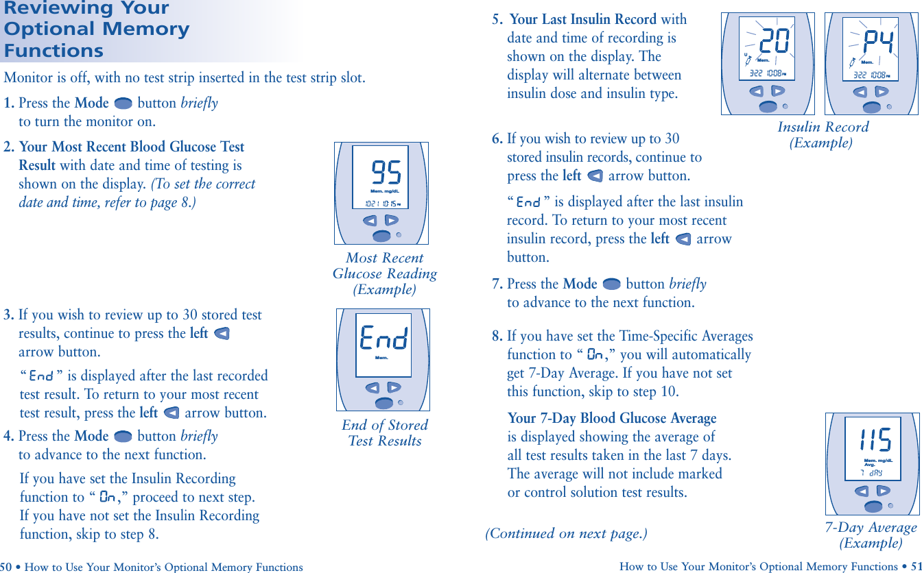 8. If you have set the Time-Specific Averagesfunction to “ ,” you will automaticallyget 7-Day Average. If you have not setthis function, skip to step 10.Your 7-Day Blood Glucose Average is displayed showing the average of all test results taken in the last 7 days.The average will not include marked or control solution test results.(Continued on next page.) 7-Day Average(Example)Reviewing Your Optional Memory Functions1. Press the Mode button brieflyto turn the monitor on.2. Your Most Recent Blood Glucose TestResult with date and time of testing isshown on the display. (To set the correctdate and time, refer to page 8.)Monitor is off, with no test strip inserted in the test strip slot.Most RecentGlucose Reading(Example)       PMMem.mg/dL       Mem.mg/dLAvg.3. If you wish to review up to 30 stored testresults, continue to press the leftarrow button. “” is displayed after the last recordedtest result. To return to your most recenttest result, press the left arrow button.4. Press the Mode button brieflyto advance to the next function.If you have set the Insulin Recordingfunction to “ ,” proceed to next step. If you have not set the Insulin Recordingfunction, skip to step 8.End of Stored Test Results       Mem.How to Use Your Monitor’s Optional Memory Functions • 5150 • How to Use Your Monitor’s Optional Memory Functions5.  Your Last Insulin Record with date and time of recording isshown on the display. Thedisplay will alternate betweeninsulin dose and insulin type.  6. If you wish to review up to 30 stored insulin records, continue to press the left arrow button. “” is displayed after the last insulin record. To return to your most recent insulin record, press the left arrow button. 7. Press the Mode button brieflyto advance to the next function.Insulin Record(Example)       UMem.PMMem.PM       