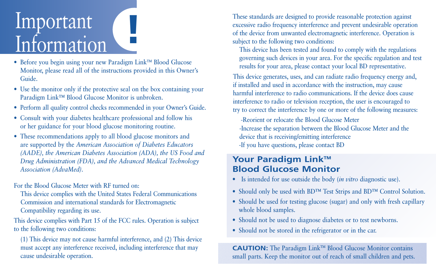 •Before you begin using your new Paradigm LinkTMBlood GlucoseMonitor, please read all of the instructions provided in this Owner’sGuide.•Use the monitor only if the protective seal on the box containing yourParadigm Link™ Blood Glucose Monitor is unbroken. •Perform all quality control checks recommended in your Owner’s Guide.•Consult with your diabetes healthcare professional and follow his or her guidance for your blood glucose monitoring routine. •These recommendations apply to all blood glucose monitors and are supported by the American Association of Diabetes Educators(AADE), the American Diabetes Association (ADA), the US Food andDrug Administration (FDA), and the Advanced Medical TechnologyAssociation (AdvaMed).For the Blood Glucose Meter with RF turned on:This device complies with the United States Federal Communications Commission and international standards for Electromagnetic Compatibility regarding its use.This device complies with Part 15 of the FCC rules. Operation is subject to the following two conditions:(1) This device may not cause harmful interference, and (2) This device must accept any interference received, including interference that may cause undesirable operation.Your Paradigm LinkTMBlood Glucose Monitor•Is intended for use outside the body (in vitro diagnostic use). •Should only be used with BD™ Test Strips and BD™ Control Solution.•Should be used for testing glucose (sugar) and only with fresh capillarywhole blood samples.•Should not be used to diagnose diabetes or to test newborns.•Should not be stored in the refrigerator or in the car.CAUTION:The Paradigm LinkTMBlood Glucose Monitor containssmall parts. Keep the monitor out of reach of small children and pets.Important Information !These standards are designed to provide reasonable protection againstexcessive radio frequency interference and prevent undesirable operation of the device from unwanted electromagnetic interference. Operation issubject to the following two conditions:This device has been tested and found to comply with the regulations governing such devices in your area. For the specific regulation and test results for your area, please contact your local BD representative.This device generates, uses, and can radiate radio frequency energy and, if installed and used in accordance with the instruction, may cause harmful interference to radio communications. If the device does cause interference to radio or television reception, the user is encouraged to try to correct the interference by one or more of the following measures:-Reorient or relocate the Blood Glucose Meter-Increase the separation between the Blood Glucose Meter and the device that is receiving/emitting interference-If you have questions, please contact BD