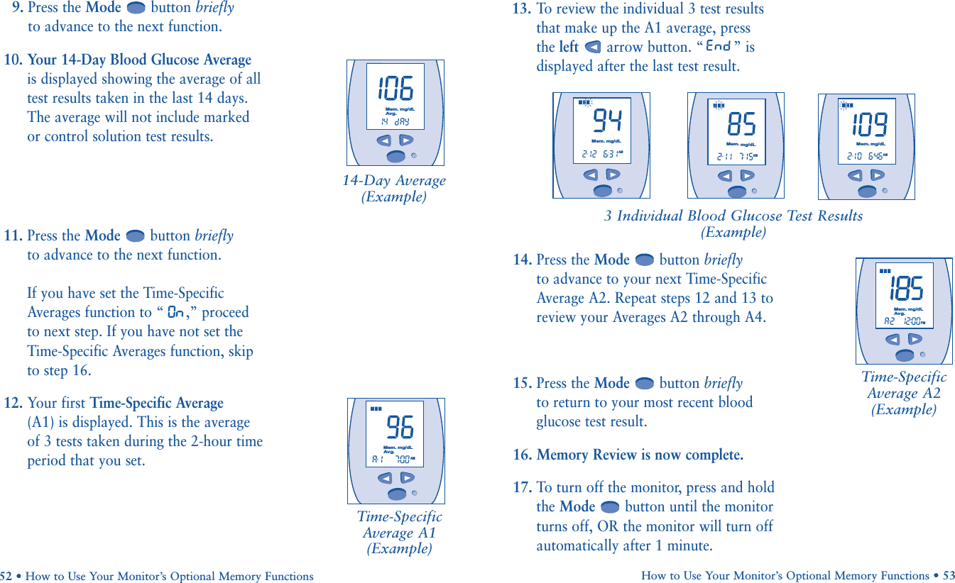 13. To  review the individual 3 test resultsthat make up the A1 average, press the left arrow button. “ ” isdisplayed after the last test result.How to Use Your Monitor’s Optional Memory Functions • 5314. Press the Mode button brieflyto advance to your next Time-SpecificAverage A2. Repeat steps 12 and 13 toreview your Averages A2 through A4. 15. Press the Mode button brieflyto return to your most recent bloodglucose test result.16. Memory Review is now complete.17. To turn off the monitor, press and holdthe Mode button until the monitorturns off, OR the monitor will turn offautomatically after 1 minute.Time-Specific Average A2 (Example)9. Press the Mode button brieflyto advance to the next function.10. Your 14-Day Blood Glucose Average is displayed showing the average of alltest results taken in the last 14 days. The average will not include marked or control solution test results.11. Press the Mode button brieflyto advance to the next function.If you have set the Time-SpecificAverages function to “ ,” proceed to next step. If you have not set theTime-Specific Averages function, skip to step 16.12. Your first Time-Specific Average(A1) is displayed. This is the average of 3 tests taken during the 2-hour timeperiod that you set.52 • How to Use Your Monitor’s Optional Memory FunctionsTime-SpecificAverage A1(Example)3 Individual Blood Glucose Test Results(Example)       AMMem.mg/dLAvg.       AMMem.mg/dL       AMMem.mg/dL       AMMem.mg/dLPMMem.mg/dLAvg.14-Day Average(Example)       Mem.mg/dLAvg.