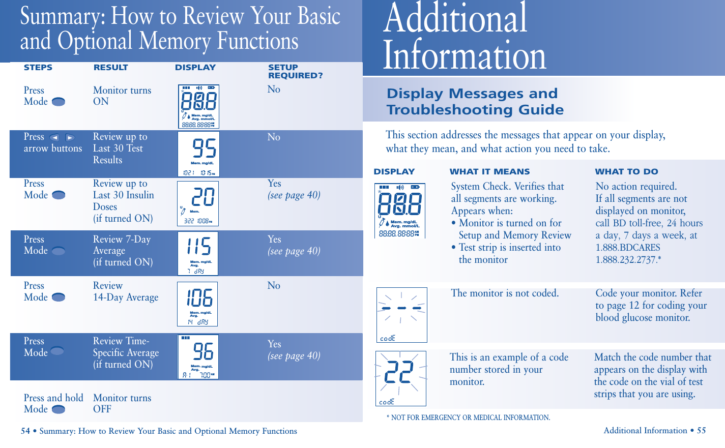 Display Messages andTroubleshooting GuideAdditional Information • 55This section addresses the messages that appear on your display, what they mean, and what action you need to take.DISPLAY    WHAT IT MEANS WHAT TO DO* NOT FOR EMERGENCY OR MEDICAL INFORMATION.Additional Information UMem.Avg.mg/dLmmol/LAMPM54 • Summary: How to Review Your Basic and Optional Memory FunctionsSummary: How to Review Your Basicand Optional Memory Functions STEPS RESULT DISPLAY SETUPREQUIRED?NoNoYes(see page 40)Yes(see page 40)NoYes(see page 40)Press Monitor turns ModeONPress  Review up toarrow buttons Last 30 TestResultsPress Review up toMode Last 30 InsulinDoses(if turned ON)Press Review 7-DayModeAverage (if turned ON)Press Review Mode14-Day AveragePress   Review Time- ModeSpecific Average(if turned ON)Press and hold Monitor turns ModeOFFPMMem.mg/dLUMem.PMMem.mg/dLAvg.AMMem.mg/dLAvg.UMem.Avg.mg/dLmmol/LAMPMMem.mg/dLAvg.This is an example of a codenumber stored in yourmonitor.Match the code number thatappears on the display withthe code on the vial of teststrips that you are using.System Check. Verifies thatall segments are working.Appears when:• Monitor is turned on forSetup and Memory Review• Test strip is inserted into the monitor No action required.If all segments are not displayed on monitor, call BD toll-free, 24 hours a day, 7 days a week, at 1.888.BDCARES1.888.232.2737.*The monitor is not coded.  Code your monitor. Refer to page 12 for coding yourblood glucose monitor.