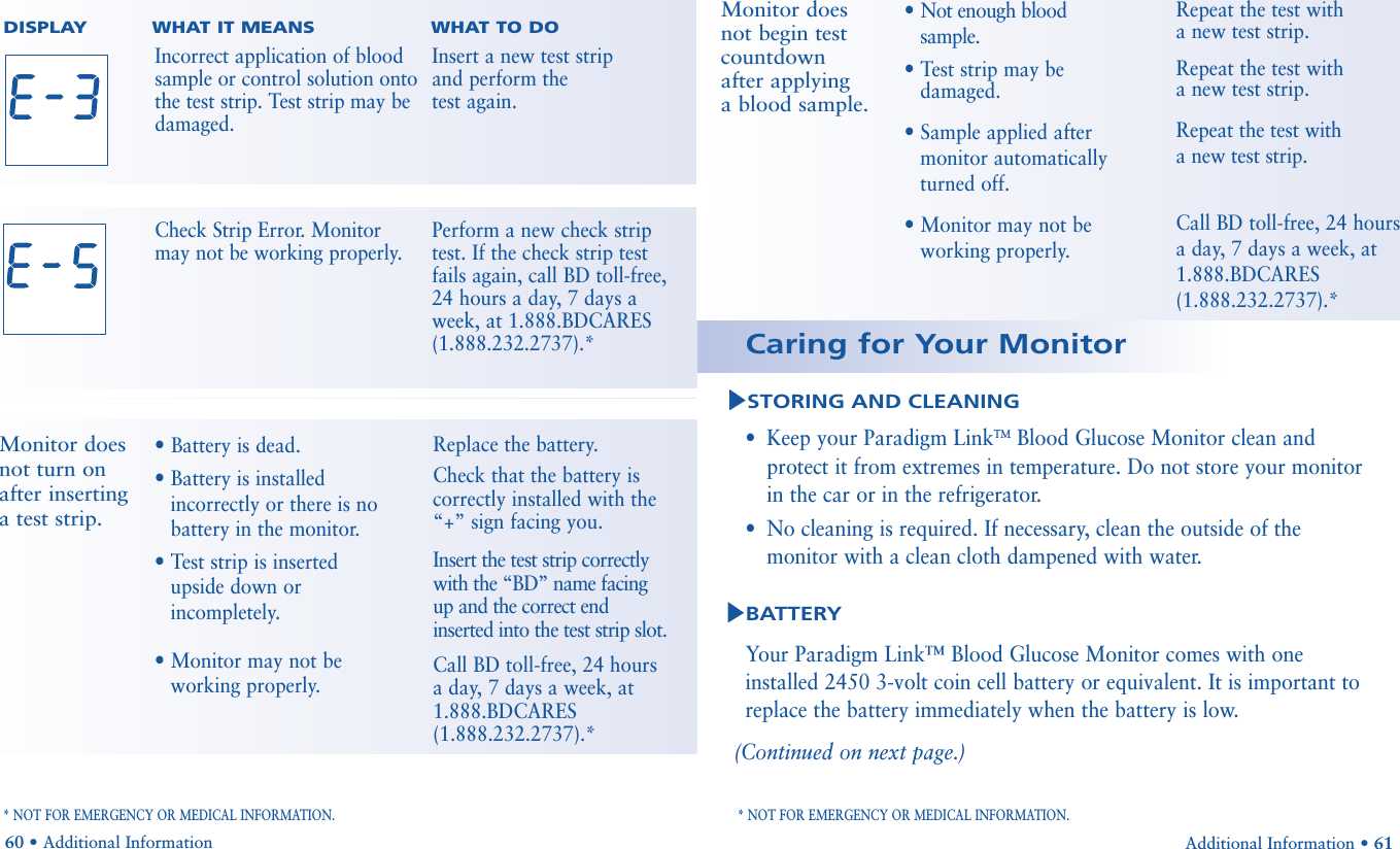 •Keep your Paradigm LinkTMBlood Glucose Monitor clean andprotect it from extremes in temperature. Do not store your monitorin the car or in the refrigerator. •No cleaning is required. If necessary, clean the outside of the monitor with a clean cloth dampened with water.Your Paradigm Link™ Blood Glucose Monitor comes with oneinstalled 2450 3-volt coin cell battery or equivalent. It is important toreplace the battery immediately when the battery is low. (Continued on next page.)Additional Information • 61STORING AND CLEANINGBATTERYCaring for Your MonitorDISPLAY        WHAT IT MEANS WHAT TO DO• Battery is dead.• Battery is installedincorrectly or there is nobattery in the monitor.• Test strip is insertedupside down orincompletely.• Monitor may not be working properly.Replace the battery.Check that the battery iscorrectly installed with the“+” sign facing you.Insert the test strip correctlywith the “BD” name facing  up and the correct end inserted into the test strip slot.Call BD toll-free, 24 hoursa day, 7 days a week, at 1.888.BDCARES(1.888.232.2737).*Monitor doesnot turn onafter inserting a test strip.* NOT FOR EMERGENCY OR MEDICAL INFORMATION. * NOT FOR EMERGENCY OR MEDICAL INFORMATION.60 • Additional InformationIncorrect application of bloodsample or control solution ontothe test strip. Test strip may bedamaged. Insert a new test strip and perform the test again.Check Strip Error. Monitor may not be working properly.Perform a new check strip test. If the check strip test fails again, call BD toll-free,24 hours a day, 7 days a week, at 1.888.BDCARES(1.888.232.2737).*• Not enough bloodsample.• Test strip may be damaged.• Sample applied after monitor automaticallyturned off.• Monitor may not be working properly.Repeat the test with a new test strip.Repeat the test with a new test strip.Repeat the test with a new test strip. Call BD toll-free, 24 hours a day, 7 days a week, at 1.888.BDCARES(1.888.232.2737).*Monitor does not begin testcountdownafter applying a blood sample.