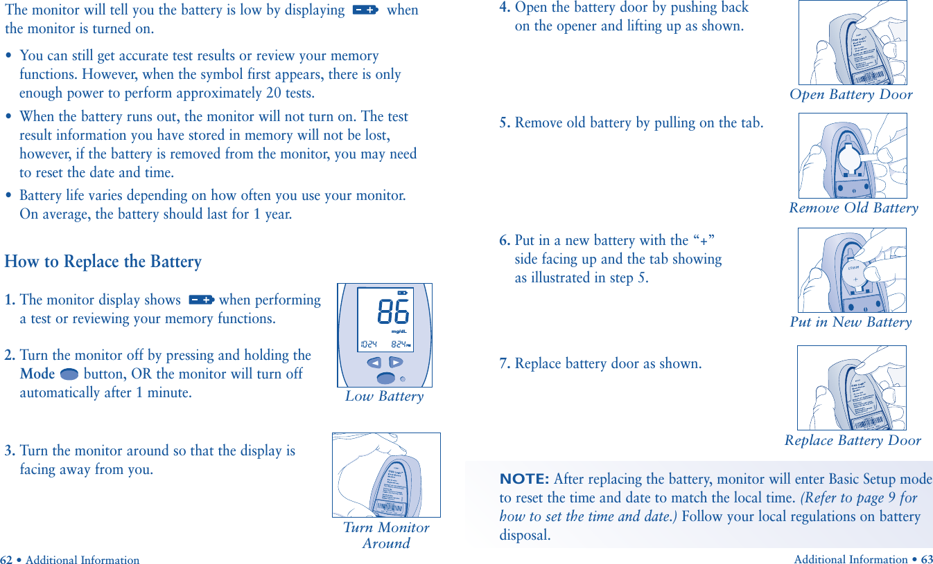 Additional Information • 63Put in New BatteryReplace Battery DoorRemove Old BatteryHow to Replace the Battery1. The monitor display shows  when performinga test or reviewing your memory functions.2. Turn the monitor off by pressing and holding theMode button, OR the monitor will turn offautomatically after 1 minute.3. Turn the monitor around so that the display isfacing away from you.62 • Additional InformationThe monitor will tell you the battery is low by displaying  whenthe monitor is turned on.•You can still get accurate test results or review your memoryfunctions. However, when the symbol first appears, there is onlyenough power to perform approximately 20 tests.•When the battery runs out, the monitor will not turn on. The testresult information you have stored in memory will not be lost,however, if the battery is removed from the monitor, you may need to reset the date and time.•Battery life varies depending on how often you use your monitor. On average, the battery should last for 1 year. Turn MonitorAroundOpen Battery DoorLow Battery       mg/dLPM4. Open the battery door by pushing backon the opener and lifting up as shown.5. Remove old battery by pulling on the tab.6. Put in a new battery with the “+” side facing up and the tab showing as illustrated in step 5.7. Replace battery door as shown.NOTE:After replacing the battery, monitor will enter Basic Setup modeto reset the time and date to match the local time. (Refer to page 9 forhow to set the time and date.) Follow your local regulations on batterydisposal.