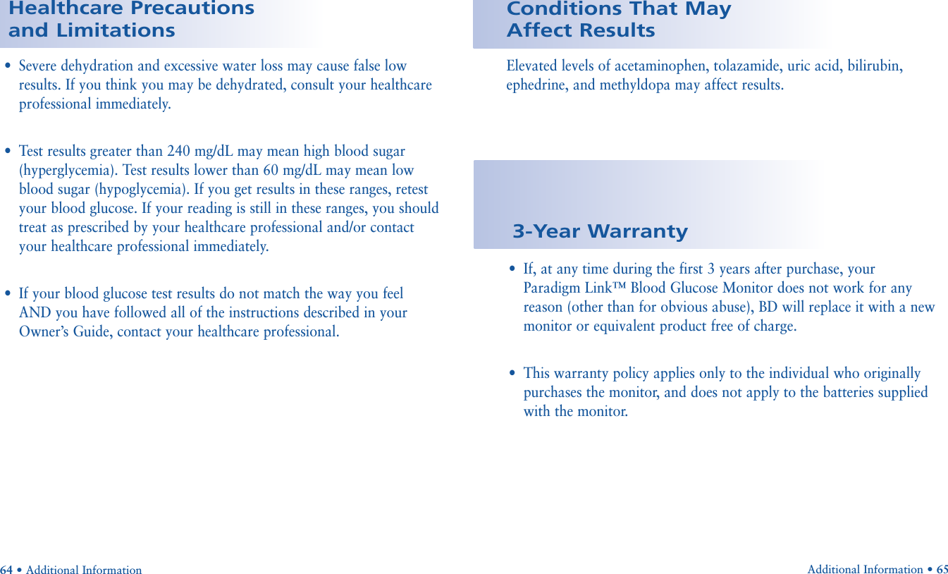 Elevated levels of acetaminophen, tolazamide, uric acid, bilirubin,ephedrine, and methyldopa may affect results.Conditions That May Affect Results•Severe dehydration and excessive water loss may cause false lowresults. If you think you may be dehydrated, consult your healthcareprofessional immediately. •Test results greater than 240 mg/dL may mean high blood sugar(hyperglycemia). Test results lower than 60 mg/dL may mean lowblood sugar (hypoglycemia). If you get results in these ranges, retestyour blood glucose. If your reading is still in these ranges, you shouldtreat as prescribed by your healthcare professional and/or contactyour healthcare professional immediately.•If your blood glucose test results do not match the way you feelAND you have followed all of the instructions described in yourOwner’s Guide, contact your healthcare professional.64 • Additional InformationHealthcare Precautions and Limitations•If, at any time during the first 3 years after purchase, your Paradigm Link™ Blood Glucose Monitor does not work for anyreason (other than for obvious abuse), BD will replace it with a newmonitor or equivalent product free of charge.•This warranty policy applies only to the individual who originallypurchases the monitor, and does not apply to the batteries suppliedwith the monitor. 3-Year WarrantyAdditional Information • 65