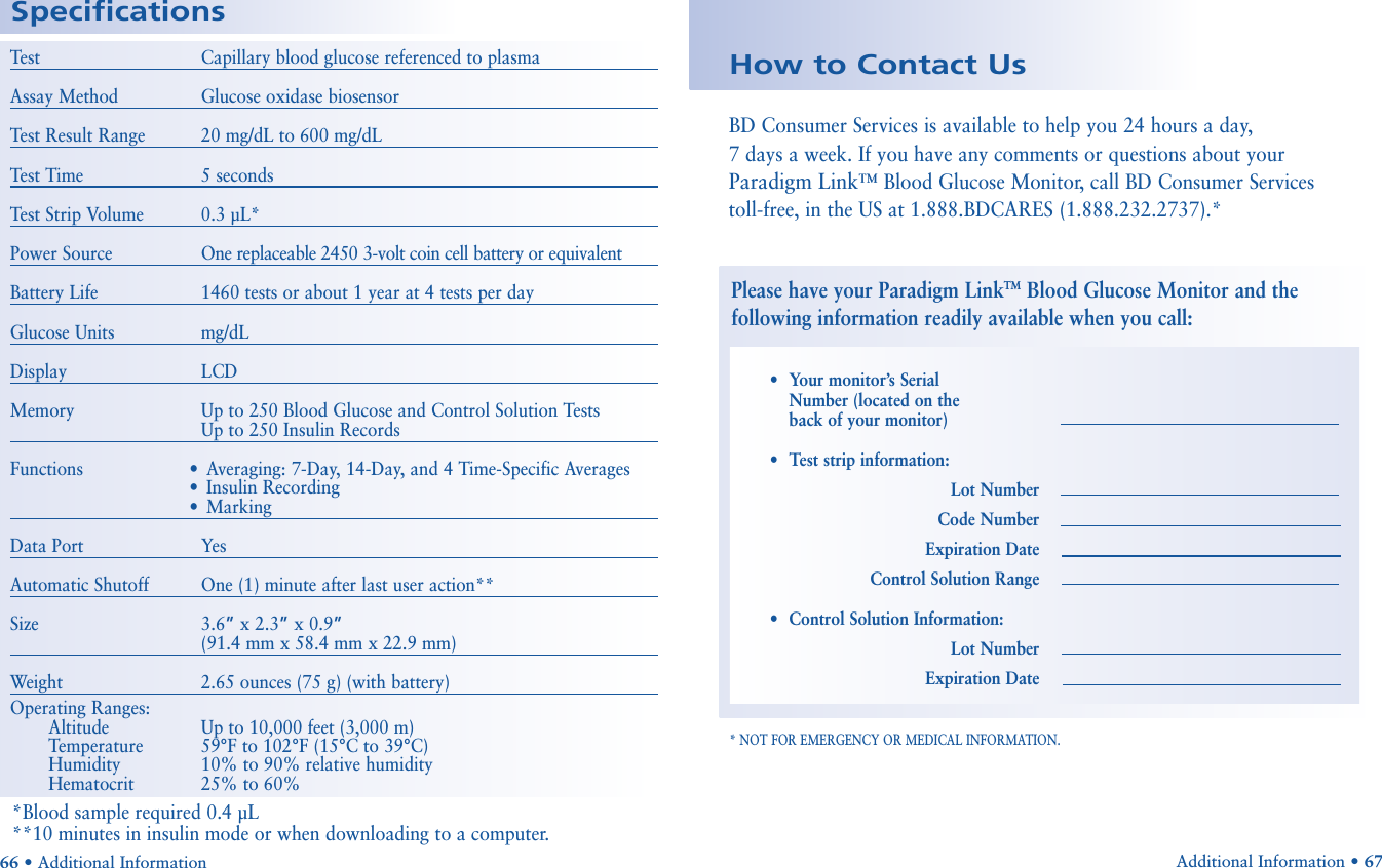 Additional Information • 67Test Capillary blood glucose referenced to plasmaAssay Method Glucose oxidase biosensorTest Result Range 20 mg/dL to 600 mg/dLTest Time 5 secondsTest Strip Volume 0.3 µL*Power Source One replaceable 2450 3-volt coin cell battery or equivalentBattery Life 1460 tests or about 1 year at 4 tests per dayGlucose Units mg/dLDisplay LCDMemory Up to 250 Blood Glucose and Control Solution TestsUp to 250 Insulin RecordsFunctions • Averaging: 7-Day, 14-Day, and 4 Time-Specific Averages•Insulin Recording•MarkingData Port YesAutomatic Shutoff One (1) minute after last user action**Size 3.6”x 2.3”x 0.9”(91.4 mm x 58.4 mm x 22.9 mm)Weight 2.65 ounces (75 g) (with battery)Operating Ranges:Altitude Up to 10,000 feet (3,000 m)Temperature 59°F to 102°F (15°C to 39°C)Humidity 10% to 90% relative humidityHematocrit 25% to 60%Specifications66 • Additional InformationBD Consumer Services is available to help you 24 hours a day, 7 days a week. If you have any comments or questions about your Paradigm Link™ Blood Glucose Monitor, call BD Consumer Services toll-free, in the US at 1.888.BDCARES (1.888.232.2737).* * NOT FOR EMERGENCY OR MEDICAL INFORMATION.How to Contact UsPlease have your Paradigm LinkTMBlood Glucose Monitor and thefollowing information readily available when you call:•Your monitor’s Serial Number (located on the back of your monitor)•Test strip information:Lot NumberCode NumberExpiration DateControl Solution Range•Control Solution Information:Lot NumberExpiration Date*Blood sample required 0.4 µL**10 minutes in insulin mode or when downloading to a computer.