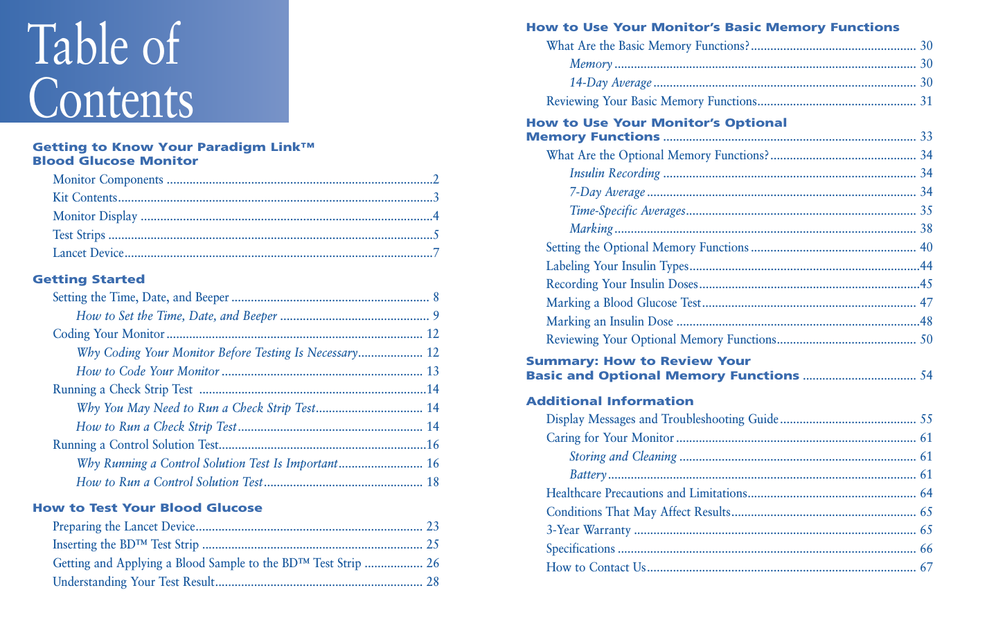 How to Use Your Monitor’s Basic Memory FunctionsWhat Are the Basic Memory Functions?................................................... 30Memory ............................................................................................. 3014-Day Average ................................................................................. 30Reviewing Your Basic Memory Functions................................................. 31How to Use Your Monitor’s Optional Memory Functions.............................................................................. 33What Are the Optional Memory Functions?............................................. 34Insulin Recording .............................................................................. 347-Day Average ................................................................................... 34Time-Specific Averages....................................................................... 35Marking............................................................................................. 38Setting the Optional Memory Functions ................................................... 40Labeling Your Insulin Types.......................................................................44Recording Your Insulin Doses....................................................................45Marking a Blood Glucose Test.................................................................. 47Marking an Insulin Dose ...........................................................................48Reviewing Your Optional Memory Functions........................................... 50Summary: How to Review Your Basic and Optional Memory Functions................................... 54Additional InformationDisplay Messages and Troubleshooting Guide .......................................... 55Caring for Your Monitor .......................................................................... 61Storing and Cleaning ......................................................................... 61Battery............................................................................................... 61Healthcare Precautions and Limitations.................................................... 64Conditions That May Affect Results......................................................... 653-Year Warranty ....................................................................................... 65Specifications ............................................................................................ 66How to Contact Us................................................................................... 67Getting to Know Your Paradigm Link™ Blood Glucose MonitorMonitor Components ..................................................................................2Kit Contents.................................................................................................3Monitor Display ..........................................................................................4Test Strips ....................................................................................................5Lancet Device...............................................................................................7Getting Started Setting the Time, Date, and Beeper ............................................................. 8How to Set the Time, Date, and Beeper .............................................. 9Coding Your Monitor ............................................................................... 12Why Coding Your Monitor Before Testing Is Necessary.................... 12How to Code Your Monitor .............................................................. 13Running a Check Strip Test  ......................................................................14Why You May Need to Run a Check Strip Test................................. 14How to Run a Check Strip Test......................................................... 14Running a Control Solution Test................................................................16Why Running a Control Solution Test Is Important.......................... 16How to Run a Control Solution Test................................................. 18How to Test Your Blood GlucosePreparing the Lancet Device...................................................................... 23Inserting the BD™ Test Strip .................................................................... 25Getting and Applying a Blood Sample to the BD™ Test Strip .................. 26Understanding Your Test Result................................................................ 28Table of Contents 