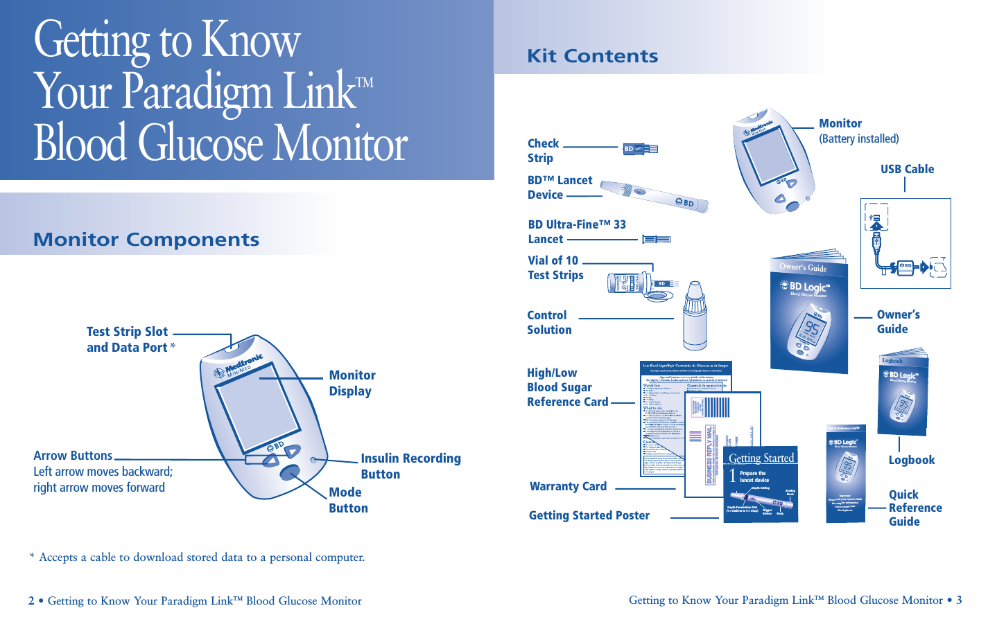 Kit ContentsGetting to Know Your Paradigm LinkTMBlood Glucose MonitorGetting to Know Your Paradigm LinkTM Blood Glucose Monitor • 32• Getting to Know Your Paradigm LinkTM Blood Glucose Monitor Monitor ComponentsMonitor DisplayMode ButtonTest Strip Slot  and Data Port *Insulin Recording ButtonArrow ButtonsLeft arrow moves backward;right arrow moves forward* Accepts a cable to download stored data to a personal computer.Quick Reference  GuideCheckStripBD™ LancetDeviceMonitor(Battery installed)Owner’sGuideLogbookBD Ultra-Fine™ 33LancetControlSolutionWarranty CardVial of 10Test StripsHigh/Low  Blood Sugar  Reference CardGetting Started PosterBD LogicBD LogicBlood Glucose MonitorOwner&apos;s Guide™Quick Reference GuideBD LogicBD LogicBlood Glucose MonitorImportant: Please read your Owner’s Guide for complete information before testing your blood glucose.™1Getting StartedPrepare thelancet deviceArming KnobDepth SettingBodyTri gg er  ButtonDepth Penetration Dial (1 = shallow to 6 = deep)BD LogicBD LogicBlood Glucose MonitorLogbook™21USB Cable