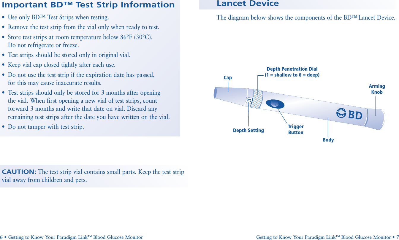 CAUTION:The test strip vial contains small parts. Keep the test stripvial away from children and pets.Important BD™ Test Strip Information•Use only BD™ Test Strips when testing.•Remove the test strip from the vial only when ready to test.•Store test strips at room temperature below 86°F (30°C). Do not refrigerate or freeze.•Test strips should be stored only in original vial.•Keep vial cap closed tightly after each use.•Do not use the test strip if the expiration date has passed, for this may cause inaccurate results.•Test strips should only be stored for 3 months after opening the vial. When first opening a new vial of test strips, count forward 3 months and write that date on vial. Discard anyremaining test strips after the date you have written on the vial.•Do not tamper with test strip.6•Getting to Know Your Paradigm LinkTM Blood Glucose Monitor Arming KnobDepth Penetration Dial(1 = shallow to 6 = deep)BodyTrigger ButtonCapDepth SettingLancet DeviceThe diagram below shows the components of the BD™ Lancet Device.Getting to Know Your Paradigm LinkTM Blood Glucose Monitor • 7