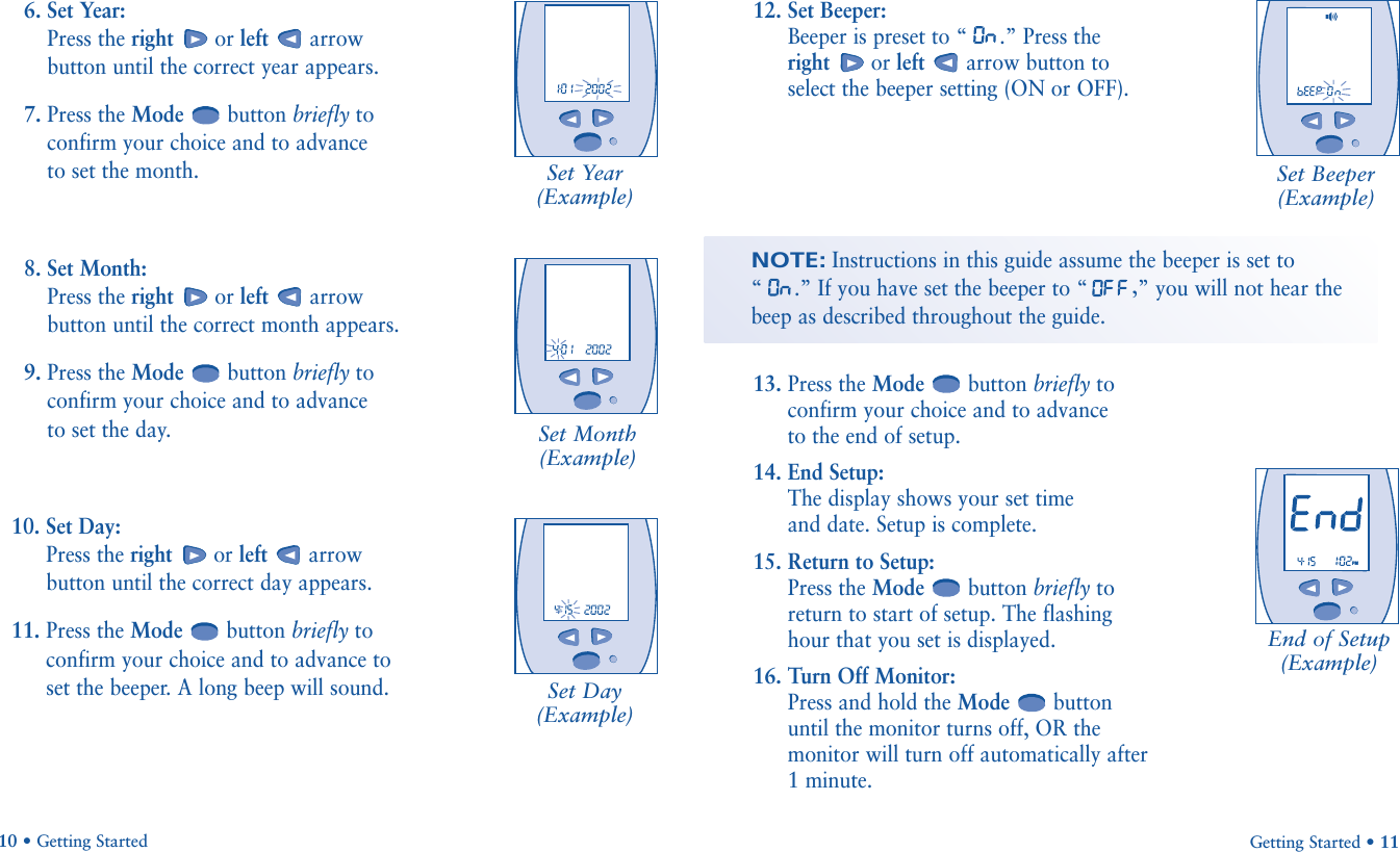 Set Beeper(Example)End of Setup(Example)Getting Started • 11NOTE:Instructions in this guide assume the beeper is set to “.” If you have set the beeper to “ ,” you will not hear the beep as described throughout the guide.12. Set Beeper: Beeper is preset to “ .” Press the right or left arrow button toselect the beeper setting (ON or OFF).13. Press the Mode button briefly toconfirm your choice and to advance to the end of setup.14. End Setup: The display shows your set time and date. Setup is complete.15. Return to Setup: Press the Mode button briefly toreturn to start of setup. The flashinghour that you set is displayed.16. Turn Off Monitor: Press and hold the Mode buttonuntil the monitor turns off, OR themonitor will turn off automatically after 1 minute.Set Year(Example)Set Month(Example)Set Day(Example)6. Set Year: Press the right or left arrowbutton until the correct year appears.7. Press the Mode button briefly toconfirm your choice and to advance to set the month.8. Set Month: Press the right or left arrowbutton until the correct month appears.9. Press the Mode button briefly toconfirm your choice and to advance to set the day.10. Set Day: Press the right or left arrowbutton until the correct day appears.11. Press the Mode button briefly toconfirm your choice and to advance toset the beeper. A long beep will sound.10 • Getting Started                            PM