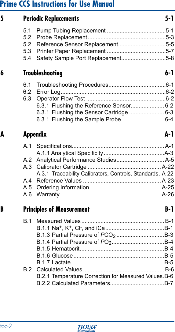 10 Prime CCS Instructions for Use Manualtoc-2 5  Periodic Replacements  5-15.1  Pump Tubing Replacement .....................................5-15.2  Probe Replacement .................................................5-35.2  Reference Sensor Replacement..............................5-55.3  Printer Paper Replacement .....................................5-75.4  Safety Sample Port Replacement............................5-86 Troubleshooting  6-16.1  Troubleshooting Procedures ....................................6-16.2  Error Log ..................................................................6-26.3  Operator Flow Test ..................................................6-26.3.1  Flushing the Reference Sensor..................... 6-26.3.1  Flushing the Sensor Cartridge ...................... 6-36.3.1  Flushing the Sample Probe ........................... 6-4A Appendix  A-1A.1  Specications.......................................................... A-1A.1.1 Analytical Specicity ......................................A-3A.2  Analytical Performance Studies .............................. A-5A.3  Calibrator Cartridge .............................................. A-22A.3.1  Traceability Calibrators, Controls, Standards . A-22A.4  Reference Values ................................................. A-23A.5  Ordering Information ............................................. A-25A.6 Warranty ............................................................... A-26B  Principles of Measurement  B-1B.1  Measured Values .................................................... B-1B.1.1 Na+, K+, Cl-, and iCa .....................................B-1B.1.3 Partial Pressure of PCO2 ..............................B-3B.1.4 Partial Pressure of PO2 ................................. B-4B.1.5 Hematocrit ..................................................... B-4B.1.6 Glucose .........................................................B-5B.1.7 Lactate ..........................................................B-5B.2  Calculated Values ................................................... B-6B.2.1 Temperature Correction for Measured Values .B-6B.2.2 Calculated Parameters..................................B-7
